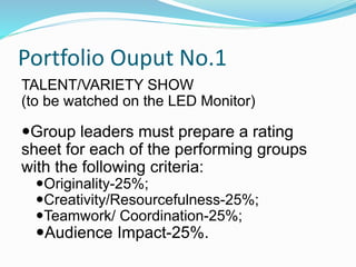 Portfolio Ouput No.1
TALENT/VARIETY SHOW
(to be watched on the LED Monitor)
Group leaders must prepare a rating
sheet for each of the performing groups
with the following criteria:
Originality-25%;
Creativity/Resourcefulness-25%;
Teamwork/ Coordination-25%;
Audience Impact-25%.
 