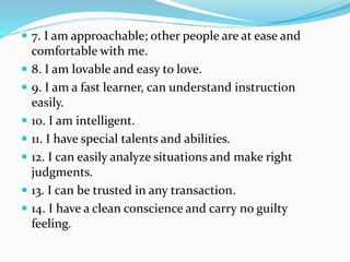  7. I am approachable; other people are at ease and
comfortable with me.
 8. I am lovable and easy to love.
 9. I am a fast learner, can understand instruction
easily.
 10. I am intelligent.
 11. I have special talents and abilities.
 12. I can easily analyze situations and make right
judgments.
 13. I can be trusted in any transaction.
 14. I have a clean conscience and carry no guilty
feeling.
 
