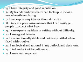  15. I have integrity and good reputation.
 16. My friends and classmates can look up to me as a
model worth emulating.
 17. I can express my ideas without difficulty.
 18. I talk in a persuasive manner that I can easily get
people to accept what I say.
 19. I can express my ideas in writing without difficulty.
 20. I am a good listener.
 21. I am emotionally stable and not easily rattled when
faced with trouble.
 22. I am logical and rational in my outlook and decisions.
 23. I feel and act with confidence.
 24. I am a mature person.
 