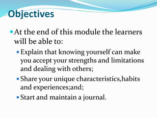 Objectives
At the end of this module the learners
will be able to:
 Explain that knowing yourself can make
you accept your strengths and limitations
and dealing with others;
 Share your unique characteristics,habits
and experiences;and;
 Start and maintain a journal.
 