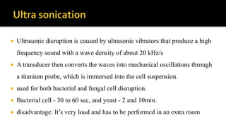  Ultrasonic disruption is caused by ultrasonic vibrators that produce a high
frequency sound with a wave density of about 20 kHz/s
 A transducer then converts the waves into mechanical oscillations through
a titanium probe, which is immersed into the cell suspension.
 used for both bacterial and fungal cell disruption.
 Bacterial cell - 30 to 60 sec, and yeast - 2 and 10min.
 disadvantage: It’s very loud and has to be performed in an extra room
 
