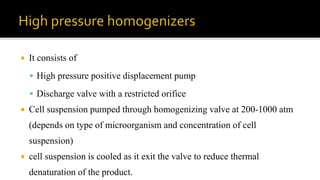  It consists of
 High pressure positive displacement pump
 Discharge valve with a restricted orifice
 Cell suspension pumped through homogenizing valve at 200-1000 atm
(depends on type of microorganism and concentration of cell
suspension)
 cell suspension is cooled as it exit the valve to reduce thermal
denaturation of the product.
 