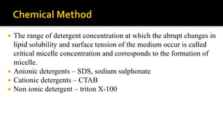  The range of detergent concentration at which the abrupt changes in
lipid solubility and surface tension of the medium occur is called
critical micelle concentration and corresponds to the formation of
micelle.
 Anionic detergents – SDS, sodium sulphonate
 Cationic detergents – CTAB
 Non ionic detergent – triton X-100
 