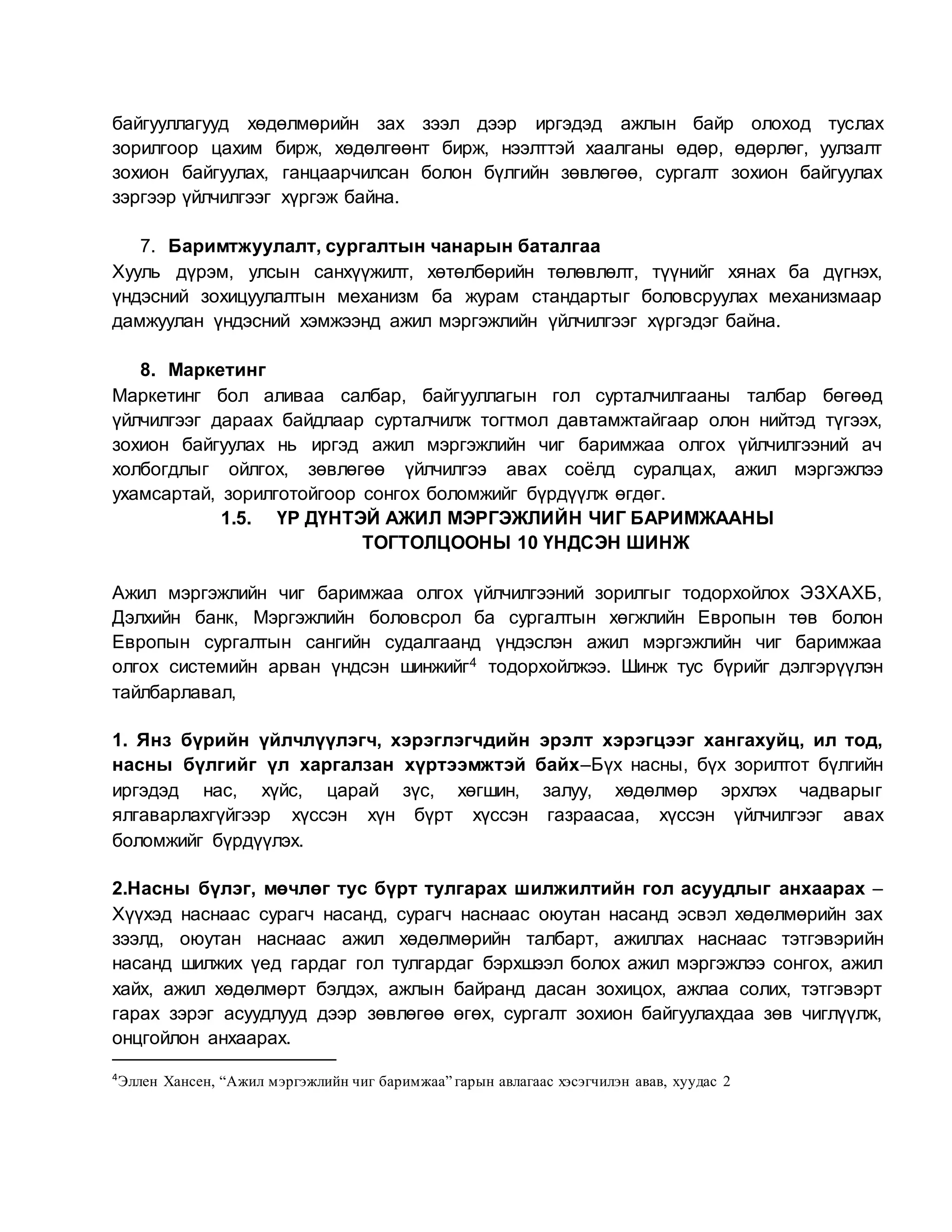 байгууллагууд хөдөлмөрийн зах зээл дээр иргэдэд ажлын байр олоход туслах
зорилгоор цахим бирж, хөдөлгөөнт бирж, нээлттэй хаалганы өдөр, өдөрлөг, уулзалт
зохион байгуулах, ганцаарчилсан болон бүлгийн зөвлөгөө, сургалт зохион байгуулах
зэргээр үйлчилгээг хүргэж байна.
7. Баримтжуулалт, сургалтын чанарын баталгаа
Хууль дүрэм, улсын санхүүжилт, хөтөлбөрийн төлөвлөлт, түүнийг хянах ба дүгнэх,
үндэсний зохицуулалтын механизм ба журам стандартыг боловсруулах механизмаар
дамжуулан үндэсний хэмжээнд ажил мэргэжлийн үйлчилгээг хүргэдэг байна.
8. Маркетинг
Маркетинг бол аливаа салбар, байгууллагын гол сурталчилгааны талбар бөгөөд
үйлчилгээг дараах байдлаар сурталчилж тогтмол давтамжтайгаар олон нийтэд түгээх,
зохион байгуулах нь иргэд ажил мэргэжлийн чиг баримжаа олгох үйлчилгээний ач
холбогдлыг ойлгох, зөвлөгөө үйлчилгээ авах соёлд суралцах, ажил мэргэжлээ
ухамсартай, зорилготойгоор сонгох боломжийг бүрдүүлж өгдөг.
1.5. ҮР ДҮНТЭЙ АЖИЛ МЭРГЭЖЛИЙН ЧИГ БАРИМЖААНЫ
ТОГТОЛЦООНЫ 10 ҮНДСЭН ШИНЖ
Ажил мэргэжлийн чиг баримжаа олгох үйлчилгээний зорилгыг тодорхойлох ЭЗХАХБ,
Дэлхийн банк, Мэргэжлийн боловсрол ба сургалтын хөгжлийн Европын төв болон
Европын сургалтын сангийн судалгаанд үндэслэн ажил мэргэжлийн чиг баримжаа
олгох системийн арван үндсэн шинжийг4 тодорхойлжээ. Шинж тус бүрийг дэлгэрүүлэн
тайлбарлавал,
1. Янз бүрийн үйлчлүүлэгч, хэрэглэгчдийн эрэлт хэрэгцээг хангахуйц, ил тод,
насны бүлгийг үл харгалзан хүртээмжтэй байх–Бүх насны, бүх зорилтот бүлгийн
иргэдэд нас, хүйс, царай зүс, хөгшин, залуу, хөдөлмөр эрхлэх чадварыг
ялгаварлахгүйгээр хүссэн хүн бүрт хүссэн газраасаа, хүссэн үйлчилгээг авах
боломжийг бүрдүүлэх.
2.Насны бүлэг, мөчлөг тус бүрт тулгарах шилжилтийн гол асуудлыг анхаарах –
Хүүхэд наснаас сурагч насанд, сурагч наснаас оюутан насанд эсвэл хөдөлмөрийн зах
зээлд, оюутан наснаас ажил хөдөлмөрийн талбарт, ажиллах наснаас тэтгэвэрийн
насанд шилжих үед гардаг гол тулгардаг бэрхшээл болох ажил мэргэжлээ сонгох, ажил
хайх, ажил хөдөлмөрт бэлдэх, ажлын байранд дасан зохицох, ажлаа солих, тэтгэвэрт
гарах зэрэг асуудлууд дээр зөвлөгөө өгөх, сургалт зохион байгуулахдаа зөв чиглүүлж,
онцгойлон анхаарах.
4
Эллен Хансен, “Ажил мэргэжлийн чиг баримжаа” гарын авлагаас хэсэгчилэн авав, хуудас 2
 