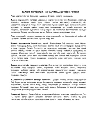 1.2.АЖИЛ МЭРГЭЖЛИЙН ЧИГ БАРИМЖААНЫ ҮНДСЭН ЧИГЛЭЛ
Ажил мэргэжлийн чиг баримжаа нь дараах 5 үндсэн чиглэлд хуваагдана.
1.Ажил мэргэжлийн талаарх мэдээлэл. Мэргэжлээ сонгох, сурч боловсрох, хөдөлмөр
эрхлэлтээ төлөвлөх, ажилд орох, ажлын байраа хадгалахад шаардагдах бүх
мэдээллийг хамруулна. Үүнд: Ажил мэргэжлийн тухай ойлголт, сурч боловсрох боломж,
мэргэжил, ур чадвар, албан тушаал ахих, хөдөлмөрийн зах зээлийн мэдээлэл, чиг
хандлага, боловсрол, сургалтын талаар төрийн ба төрийн бус байгууллагаас зарладаг
төсөл хөтөлбөрүүд, цагийн ажил, ажлын байрны талаарх мэдээллүүд орно.
Ажил мэргэжлийн талаарх мэдээлэл нь ажил мэргэжлийн чиг баримжаатай холбоотой
бусад бүх төрлийн үйлчилгээний тулгын чулуу юм.
2.Ажил мэргэжлийн боловсрол. Үүнийг боловсролын байгууллагууд олгох бөгөөд
зарим тохиолдолд багш, ажил мэргэжлийн зөвлөх, хамт олноос тодорсон бусад хүмүүс
ч зааж сургана. Энэхүү боловсрол нь оюутнуудад өөрсдийн тэмүүлэл, үнэ цэнийг
ойлгож нийгэмд өөрийн ач тусыг хэрхэн нэмэрлэх талаар ойлголтыг бүрдүүлэхэд нь
туслана. Ингэснээр тэднийг хөдөлмөрийн зах зээлийн тухай мэдлэгтэй, боловсрол,
сургалт, амьдрал болон ажил мэргэжлийн талаар зөв сонголт хийх чадвартай болгож,
нөгөө талаар өдөр тутмын амьдралаа зохицуулах, ажил мэргэжлээ төлөвлөх арга
барилыг эзэмшүүлнэ.
3.Ажил мэргэжлийн талаарх зөвлөгөө. Энэ нь хүмүүст өөрсдийнхөө зорилго, хүсэл
эрмэлзлийг илүү тодорхой болгох, өөрийнхөө төлөв байдлыг ойлгох, мэдээлэлд
суурилсан шийдвэр гаргах, үйл ажиллагаандаа хариуцлагатай хандах, төлөвлөсөн
болон төлөвлөөгүй ажил мэргэжлийн өөрчлөлтийг даван туулах, удирдах зэрэгт
туслалцаа үзүүлнэ.
4.Хөдөлмөр эрхлэлтийн талаарх зөвлөгөө. Сургууль төгсөөд шинээр ажилд орох гэж
буй болон ажлаа өөрчлөхийг хүсэж буй хүмүүст хөдөлмөр эрхлэлтийн ойрын зорилгоо
тодорхойлох, тухайн ажлын байр, түүнд шаардагдах ур чадварын талаарх ойлголт,
суралцах боломжийг нээх, мөн ажил хайх, ажлын байрандаа тогтвортой ажиллахад
шаардагдах ур чадварт суралцахад туслана.
5.Ажилтай болгох. Ажлын байрыг эсвэл ажлын байранд хүмүүсийг санал болгоно. Энэ
нь төрийн болон хувийн хэвшлийн салбарт хамаарна. Зарим коллеж, их, дээд
сургуулиуд өөрийн оюутан, төгсөгчдөд ажилд ороход туслах үйлчилгээ үзүүлдэг.
 