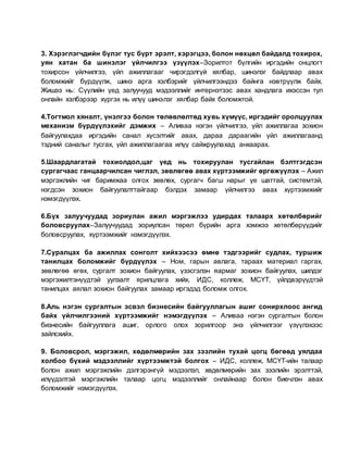 3. Хэрэглэгчдийн бүлэг тус бүрт эрэлт, хэрэгцээ, болон нөхцөл байдалд тохирох,
уян хатан ба шинэлэг үйлчилгээ үзүүлэх–Зорилтот бүлгийн иргэдийн онцлогт
тохирсон үйлчилгээ, үйл ажиллагааг чирэгдэлгүй хялбар, шинэлэг байдлаар авах
боломжийг бүрдүүлж, шинэ арга хэлбэрийг үйлчилгээндээ байнга нэвтрүүлж байх.
Жишээ нь: Сүүлийн үед залуучууд мэдээллийг интернэтээс авах хандлага ихэссэн тул
онлайн хэлбэрээр хүргэх нь илүү шинэлэг хялбар байх боломжтой.
4.Тогтмол хяналт, үнэлгээ болон төлөвлөлтөд хувь хүмүүс, иргэдийг оролцуулах
механизм бүрдүүлэхийг дэмжих – Аливаа нэгэн үйлчилгээ, үйл ажиллагаа зохион
байгуулахдаа иргэдийн санал хүсэлтийг авах, дараа дараагийн үйл ажиллагаанд
тэдний саналыг тусгах, үйл ажиллагаагаа илүү сайжруулахад анхаарах.
5.Шаардлагатай тохиолдол,цаг үед нь тохируулан тусгайлан бэлтгэгдсэн
сургагчаас ганцаарчилсан чиглэл, зөвлөгөө авах хүртээмжийг өргөжүүлэх – Ажил
мэргэжлийн чиг баримжаа олгох зөвлөх, сургагч багш нарыг үе шаттай, системтэй,
нэгдсэн зохион байгуулалттайгаар бэлдэх замаар үйлчилгээ авах хүртээмжийг
нэмэгдүүлэх.
6.Бүх залуучуудад зориулан ажил мэргэжлээ удирдах талаарх хөтөлбөрийг
боловсруулах–Залуучуудад зориулсан төрөл бүрийн арга хэмжээ хөтөлбөрүүдийг
боловсруулах, хүртээмжийг нэмэгдүүлэх.
7.Суралцах ба ажиллах сонголт хийхээсээ өмнө тэдгээрийг судлах, туршиж
танилцах боломжийг бүрдүүлэх – Ном, гарын авлага, тараах материал гаргах,
зөвлөгөө өгөх, сургалт зохион байгуулах, үзэсгэлэн яармаг зохион байгуулах, шилдэг
мэргэжилтэнүүдтэй уулзалт ярилцлага хийх, ИДС, коллеж, МСҮТ, үйлдвэрүүдтэй
танилцах аялал зохион байгуулах замаар иргэдэд боломж олгох.
8.Аль нэгэн сургалтын эсвэл бизнесийн байгууллагын ашиг сонирхлоос ангид
байх үйлчилгээний хүртээмжийг нэмэгдүүлэх – Аливаа нэгэн сургалтын болон
бизнесийн байгууллага ашиг, орлого олох зорилгоор энэ үйлчилгээг үзүүлэхээс
зайлсхийх.
9. Боловсрол, мэргэжил, хөдөлмөрийн зах зээлийн тухай цогц бөгөөд уялдаа
холбоо бүхий мэдээллийг хүртээмжтэй болгох – ИДС, коллеж, МСҮТ-ийн талаар
болон ажил мэргэжлийн дэлгэрэнгүй мэдээлэл, хөдөлмөрийн зах зээлийн эрэлттэй,
илүүдэлтэй мэргэжлийн талаар цогц мэдээллийг онлайнаар болон биечлэн авах
боломжийг нэмэгдүүлэх.
 
