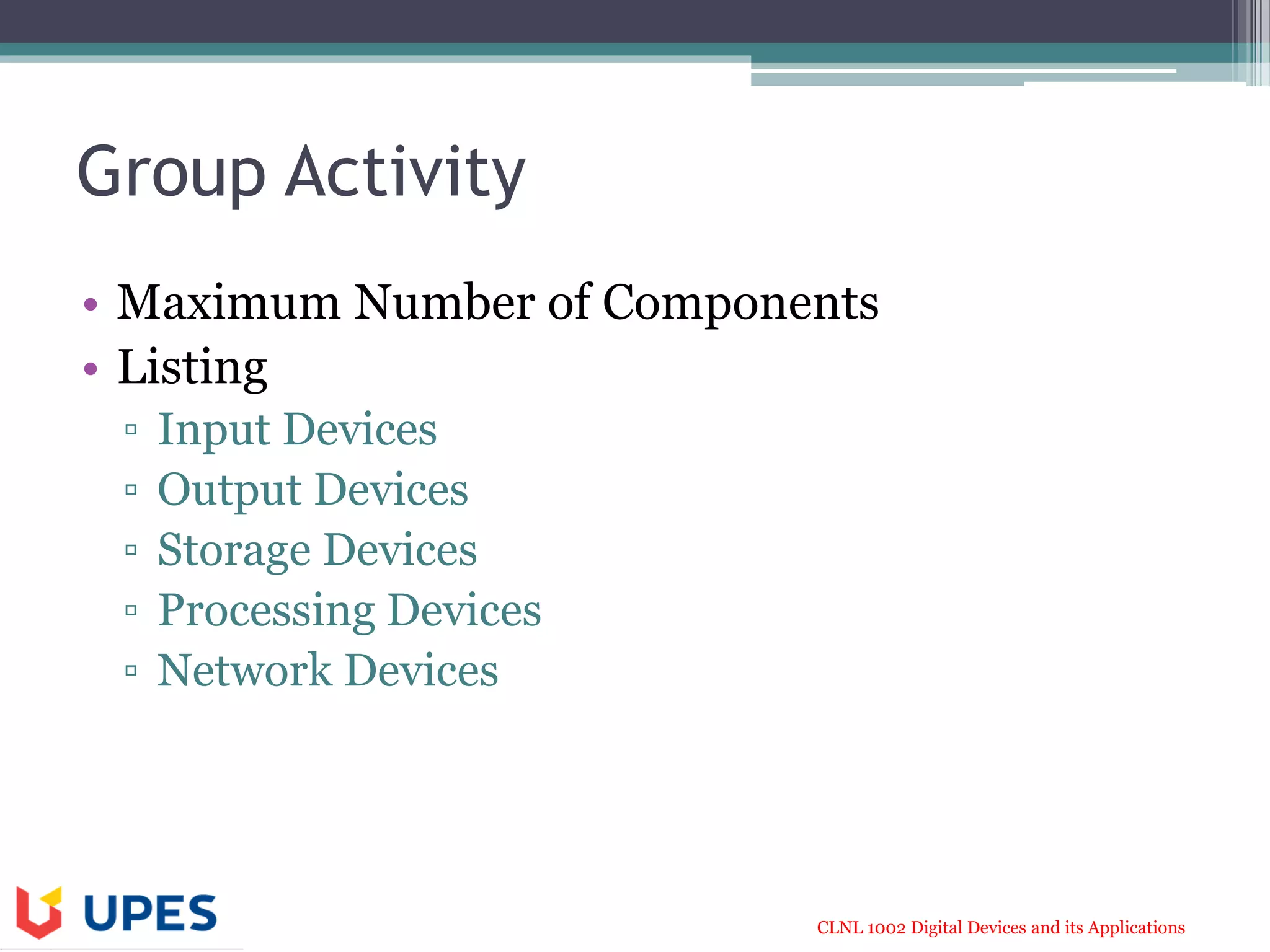 CLNL 1002 Digital Devices and its Applications
Group Activity
• Maximum Number of Components
• Listing
▫ Input Devices
▫ Output Devices
▫ Storage Devices
▫ Processing Devices
▫ Network Devices
 