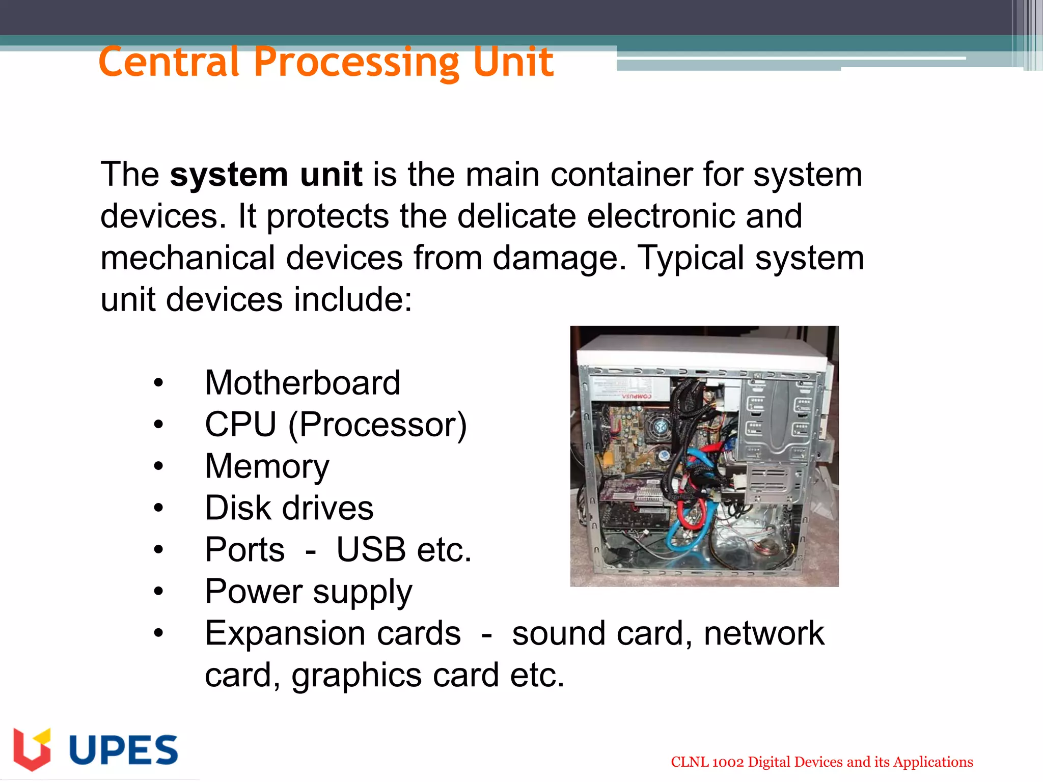 CLNL 1002 Digital Devices and its Applications
Central Processing Unit
The system unit is the main container for system
devices. It protects the delicate electronic and
mechanical devices from damage. Typical system
unit devices include:
• Motherboard
• CPU (Processor)
• Memory
• Disk drives
• Ports - USB etc.
• Power supply
• Expansion cards - sound card, network
card, graphics card etc.
 