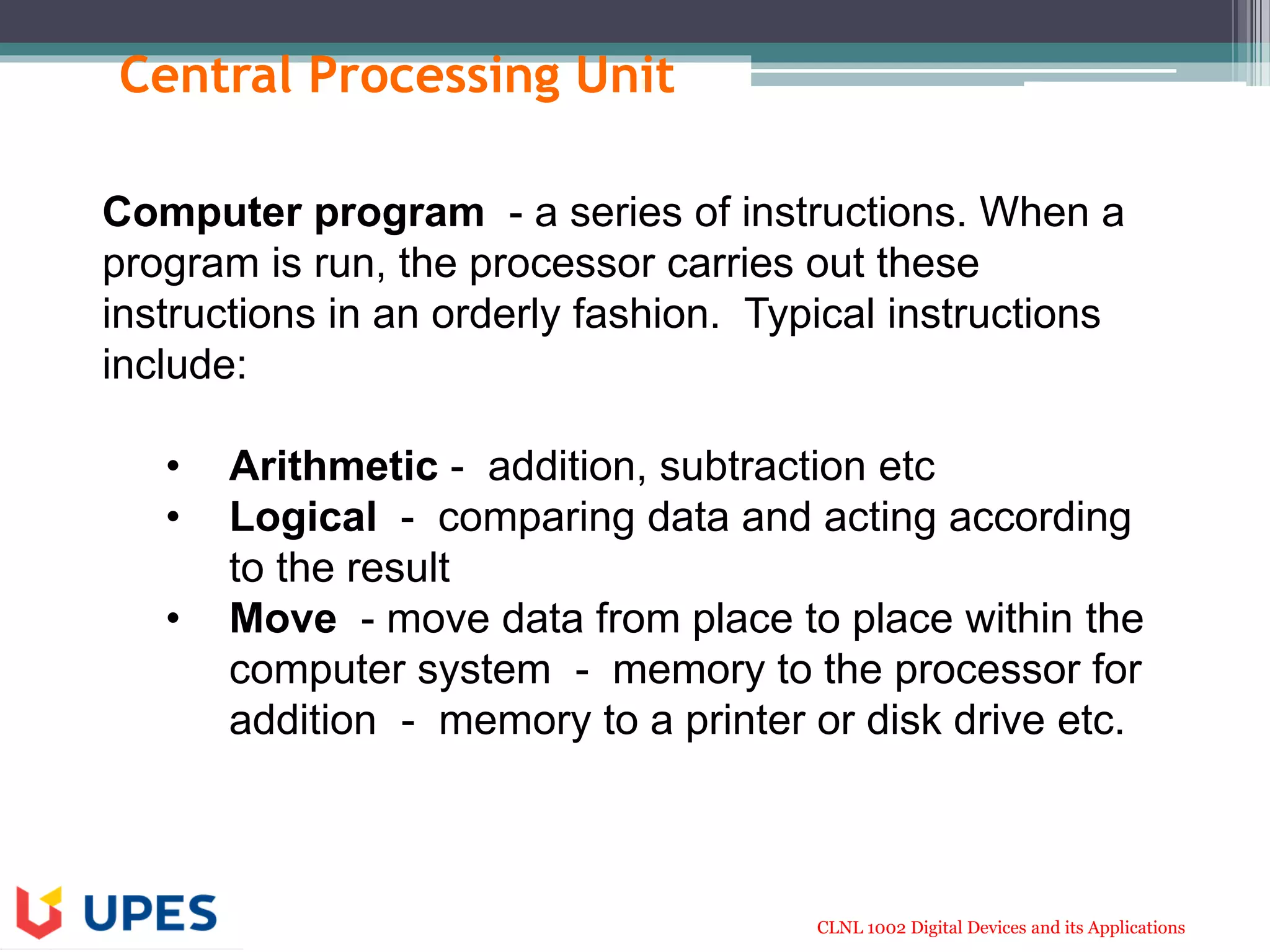 CLNL 1002 Digital Devices and its Applications
Central Processing Unit
Computer program - a series of instructions. When a
program is run, the processor carries out these
instructions in an orderly fashion. Typical instructions
include:
• Arithmetic - addition, subtraction etc
• Logical - comparing data and acting according
to the result
• Move - move data from place to place within the
computer system - memory to the processor for
addition - memory to a printer or disk drive etc.
 