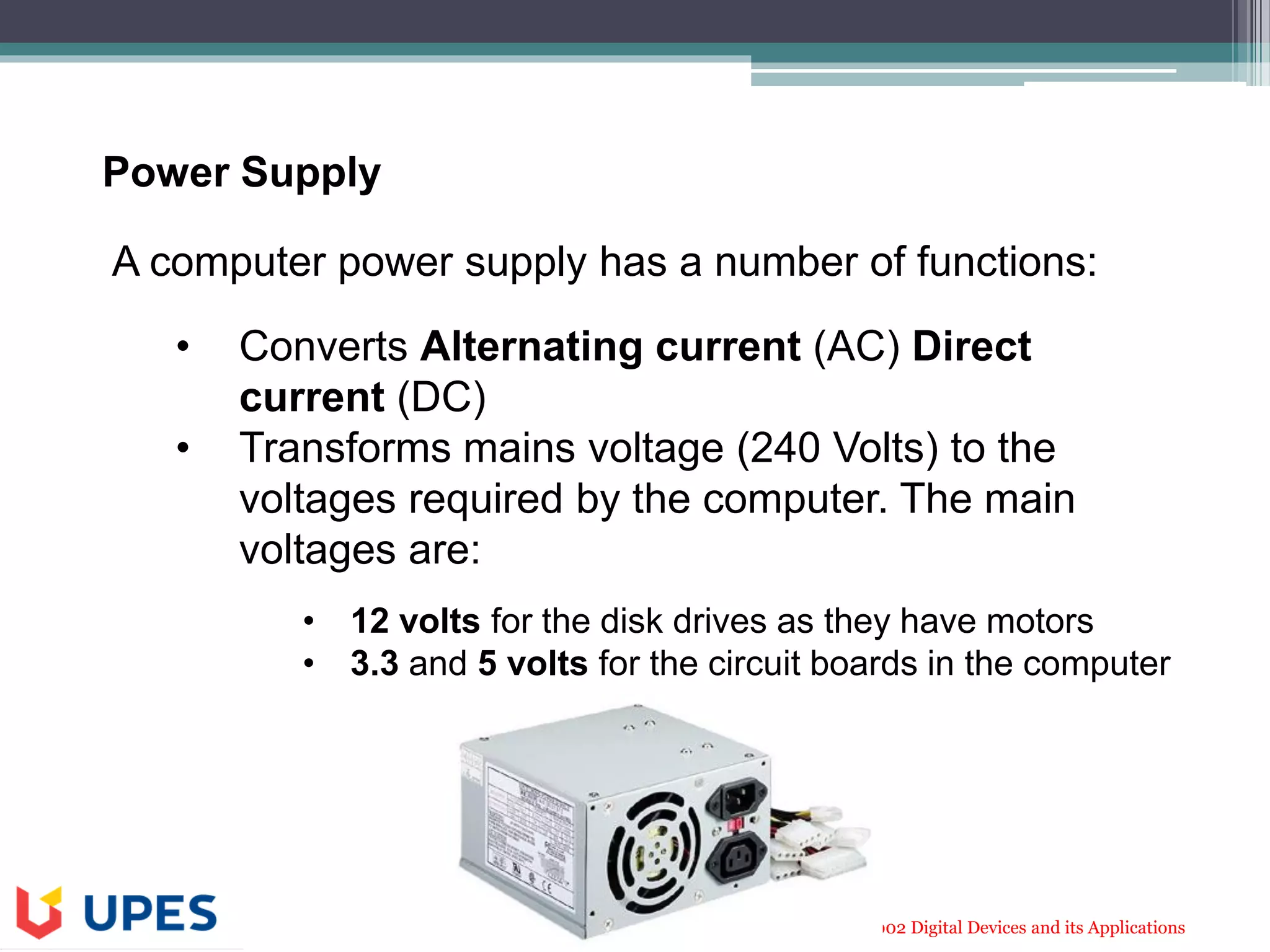 CLNL 1002 Digital Devices and its Applications
A computer power supply has a number of functions:
• Converts Alternating current (AC) Direct
current (DC)
• Transforms mains voltage (240 Volts) to the
voltages required by the computer. The main
voltages are:
• 12 volts for the disk drives as they have motors
• 3.3 and 5 volts for the circuit boards in the computer
Power Supply
 