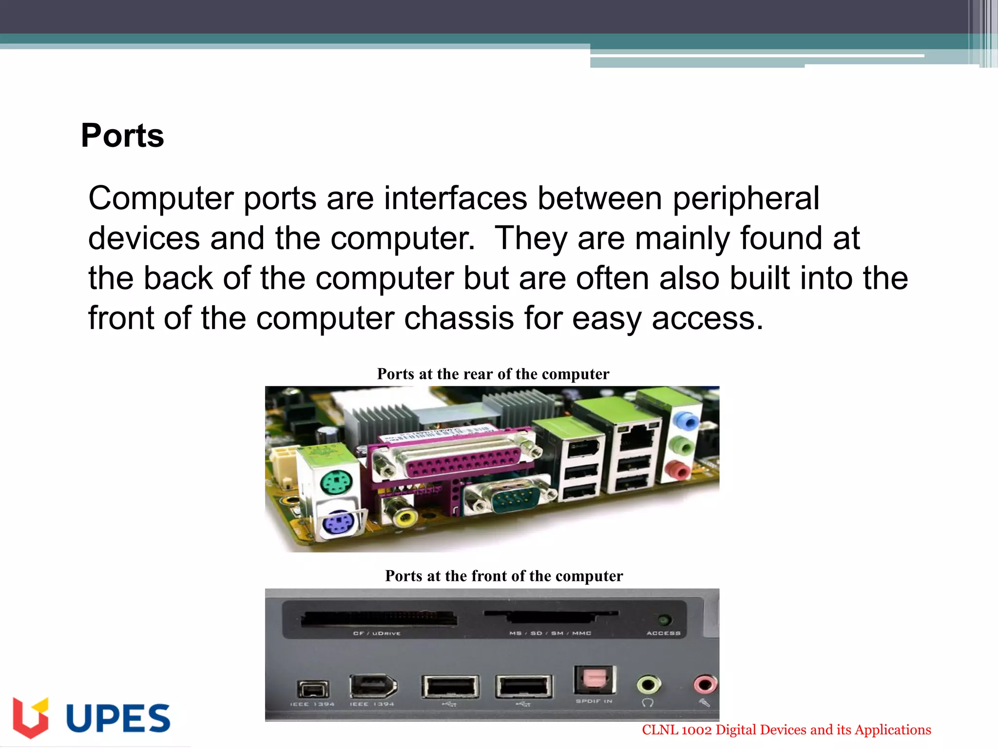 CLNL 1002 Digital Devices and its Applications
Computer ports are interfaces between peripheral
devices and the computer. They are mainly found at
the back of the computer but are often also built into the
front of the computer chassis for easy access.
Ports at the rear of the computer
Ports at the front of the computer
Ports
 