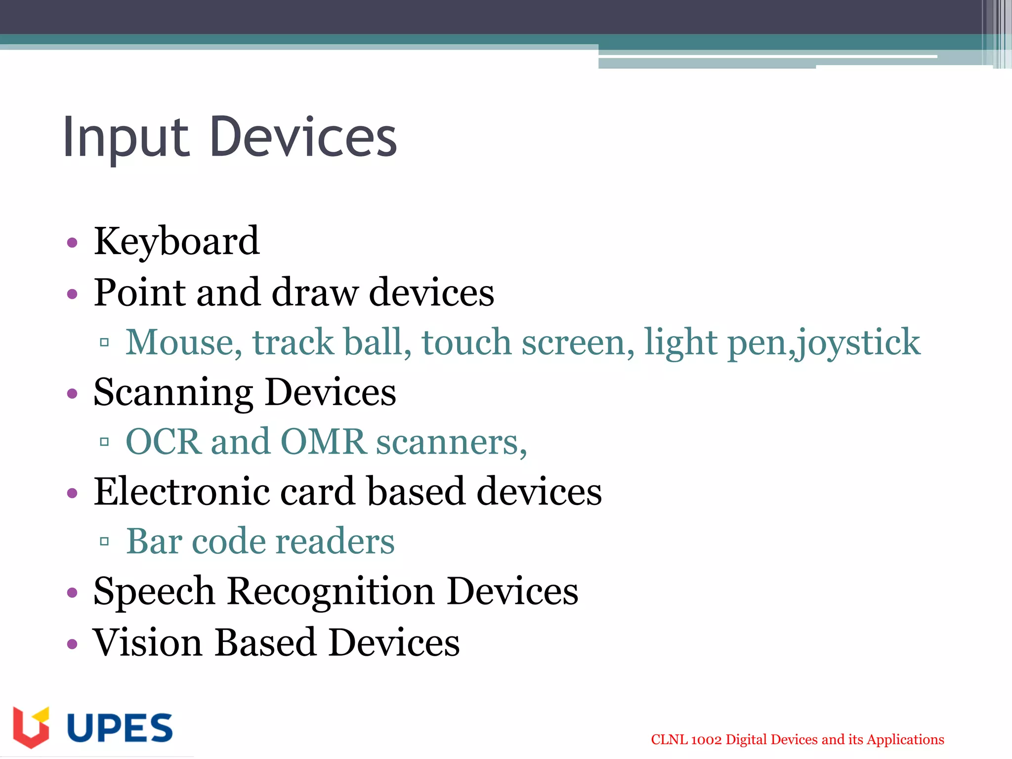 CLNL 1002 Digital Devices and its Applications
Input Devices
• Keyboard
• Point and draw devices
▫ Mouse, track ball, touch screen, light pen,joystick
• Scanning Devices
▫ OCR and OMR scanners,
• Electronic card based devices
▫ Bar code readers
• Speech Recognition Devices
• Vision Based Devices
 