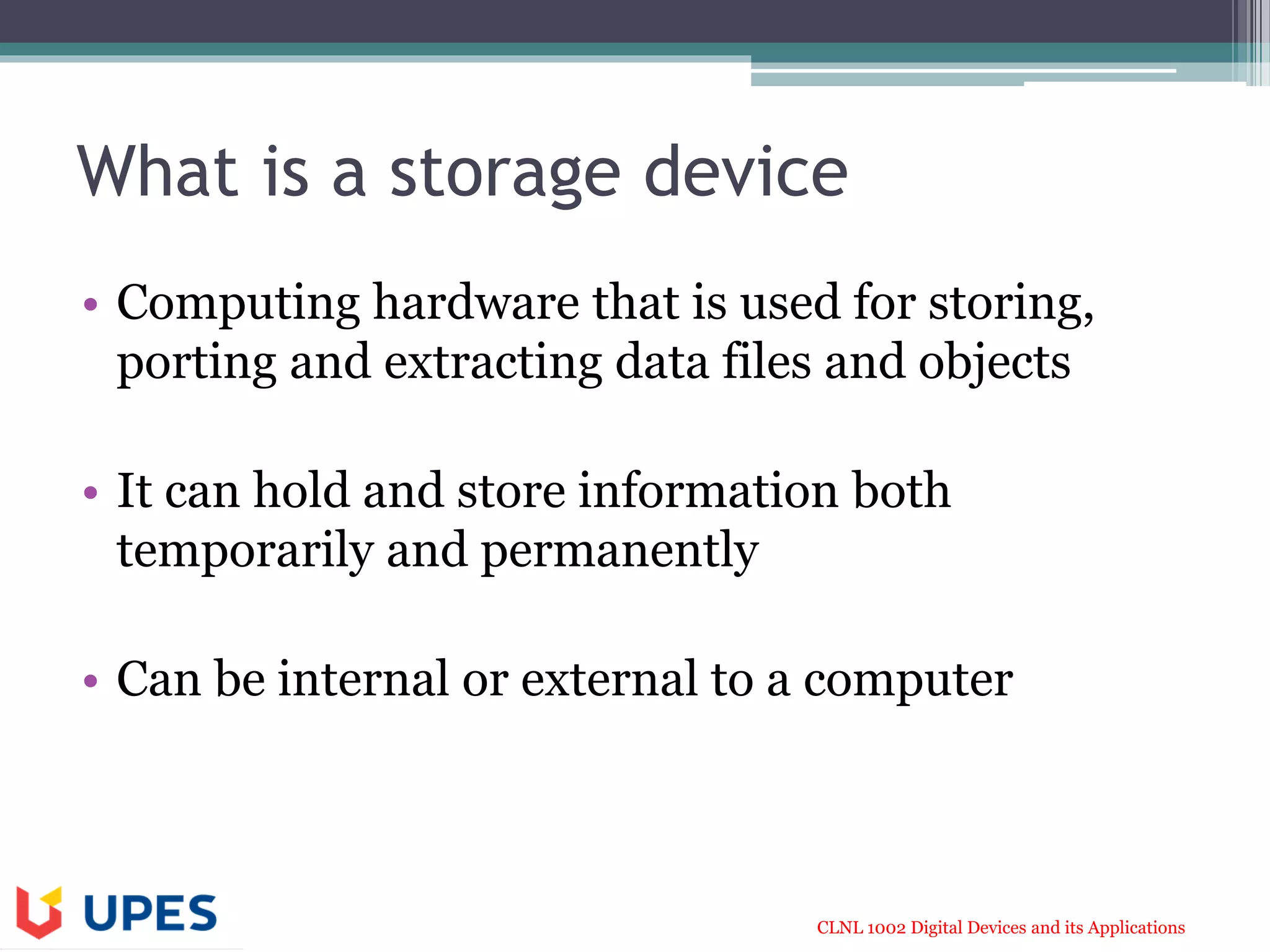 CLNL 1002 Digital Devices and its Applications
What is a storage device
• Computing hardware that is used for storing,
porting and extracting data files and objects
• It can hold and store information both
temporarily and permanently
• Can be internal or external to a computer
 