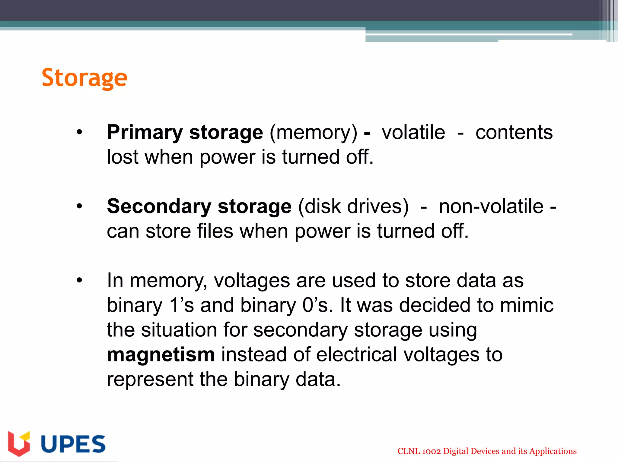 CLNL 1002 Digital Devices and its Applications
Storage
• Primary storage (memory) - volatile - contents
lost when power is turned off.
• Secondary storage (disk drives) - non-volatile -
can store files when power is turned off.
• In memory, voltages are used to store data as
binary 1’s and binary 0’s. It was decided to mimic
the situation for secondary storage using
magnetism instead of electrical voltages to
represent the binary data.
 