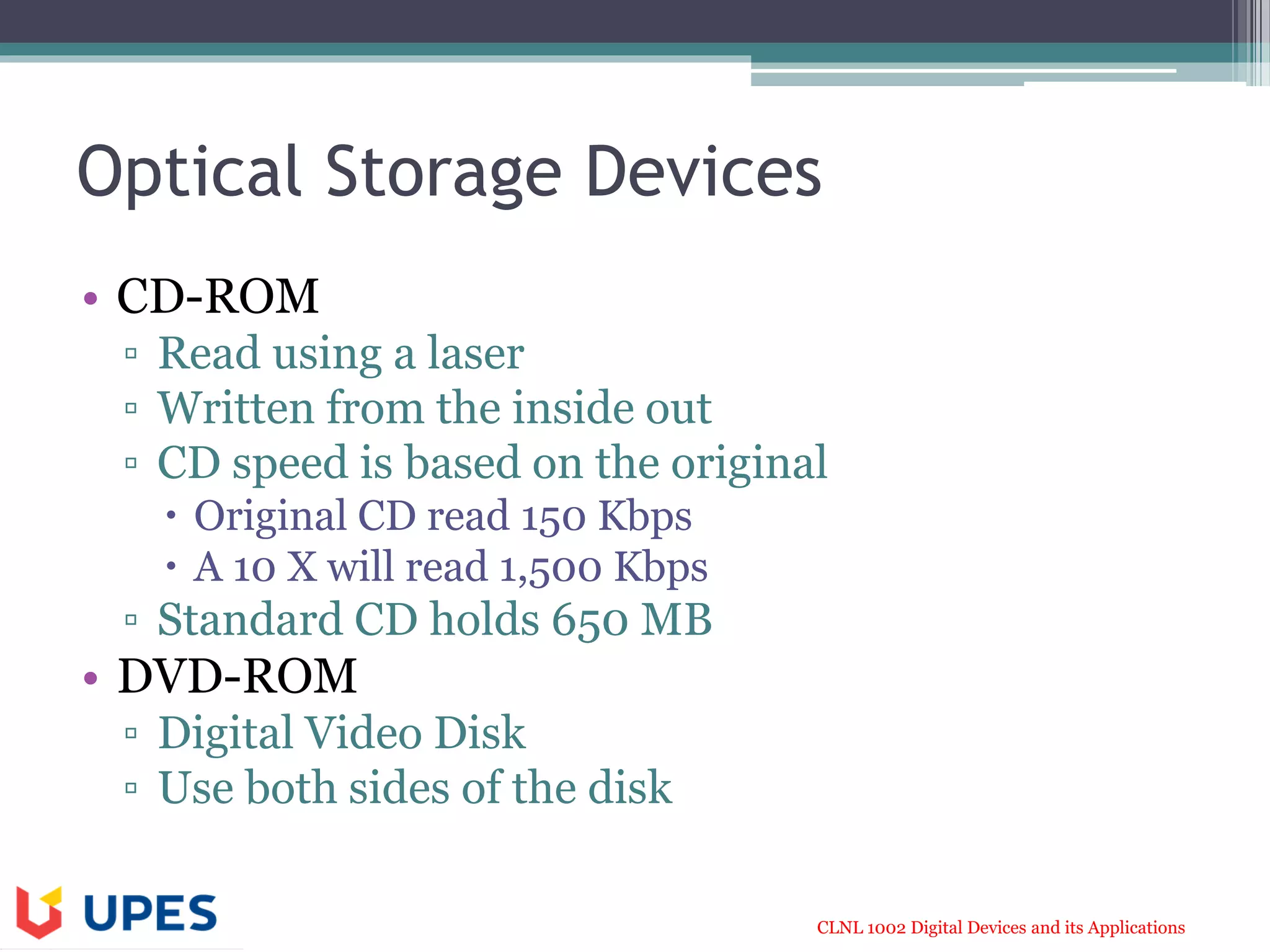CLNL 1002 Digital Devices and its Applications
Optical Storage Devices
• CD-ROM
▫ Read using a laser
▫ Written from the inside out
▫ CD speed is based on the original
 Original CD read 150 Kbps
 A 10 X will read 1,500 Kbps
▫ Standard CD holds 650 MB
• DVD-ROM
▫ Digital Video Disk
▫ Use both sides of the disk
 