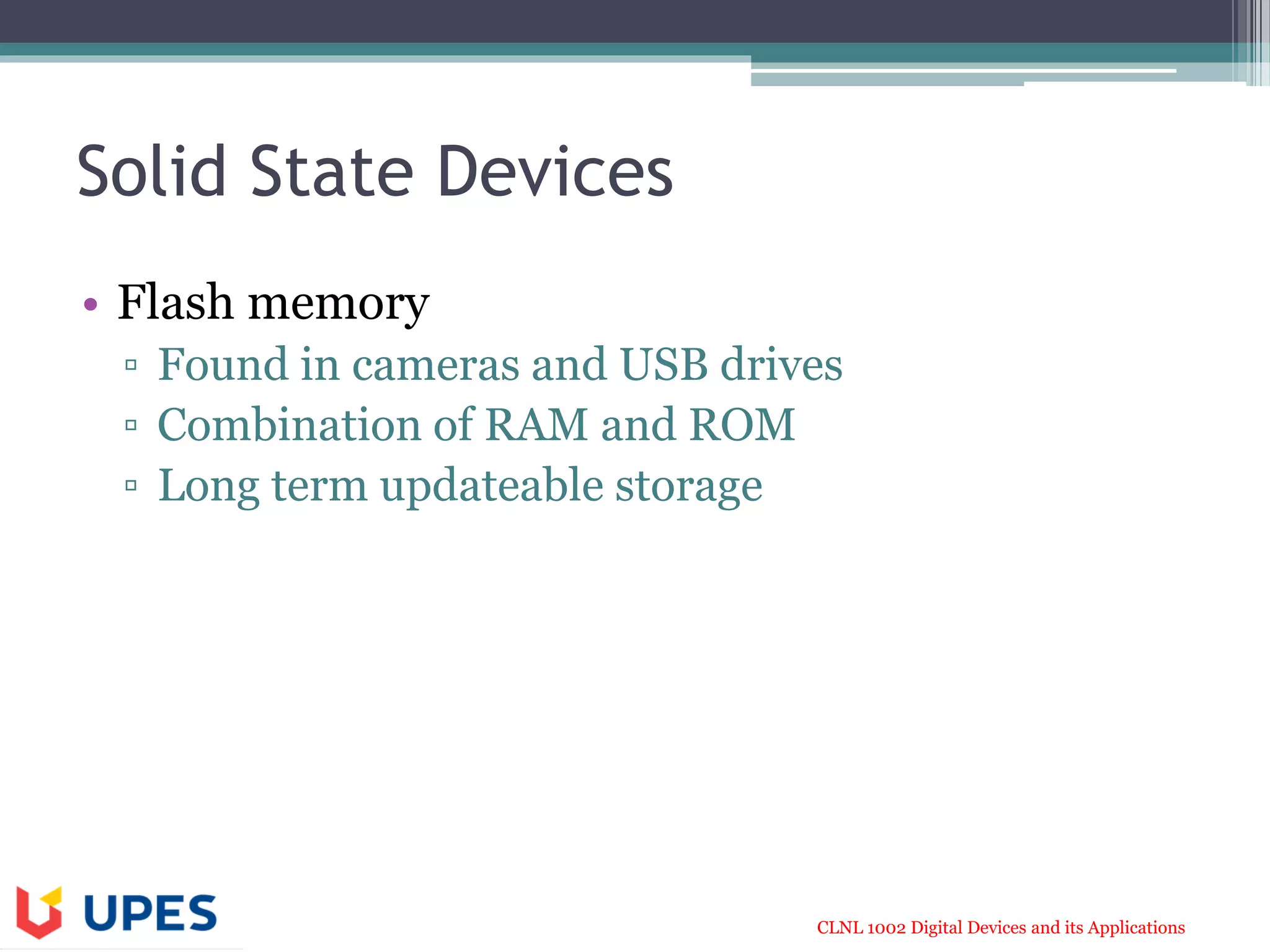 CLNL 1002 Digital Devices and its Applications
Solid State Devices
• Flash memory
▫ Found in cameras and USB drives
▫ Combination of RAM and ROM
▫ Long term updateable storage
 