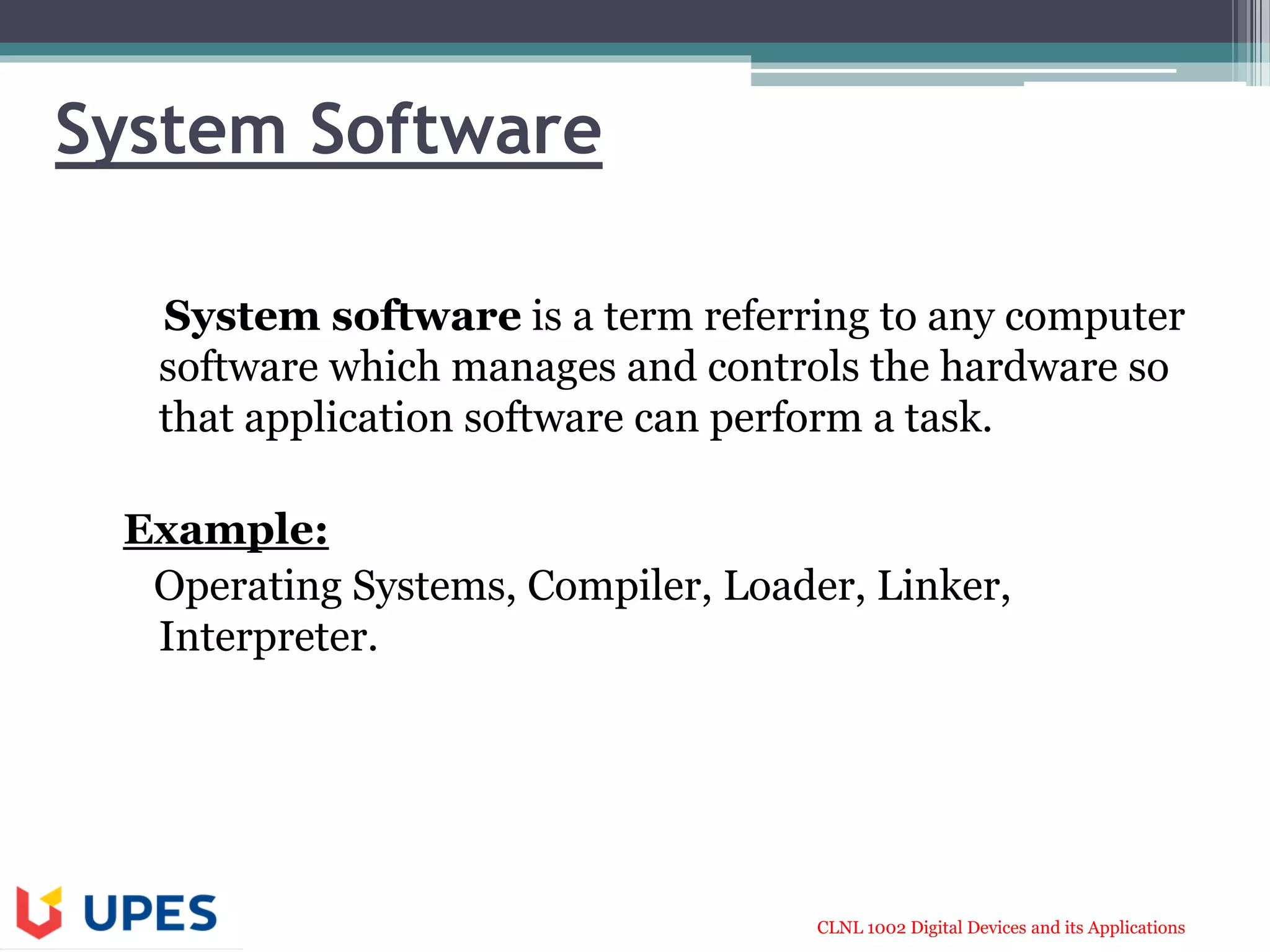 CLNL 1002 Digital Devices and its Applications
System Software
System software is a term referring to any computer
software which manages and controls the hardware so
that application software can perform a task.
Example:
Operating Systems, Compiler, Loader, Linker,
Interpreter.
 