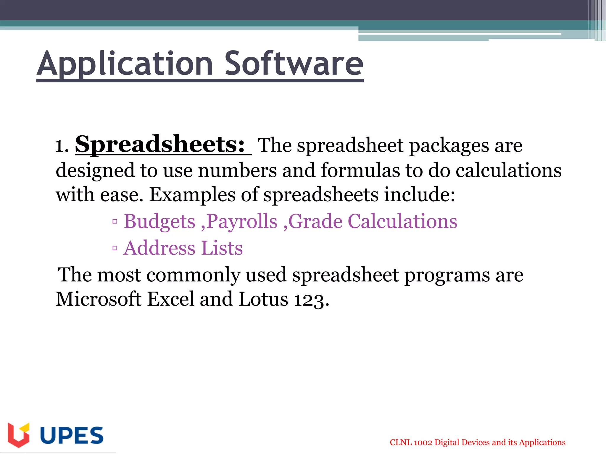 CLNL 1002 Digital Devices and its Applications
Application Software
1. Spreadsheets: The spreadsheet packages are
designed to use numbers and formulas to do calculations
with ease. Examples of spreadsheets include:
▫ Budgets ,Payrolls ,Grade Calculations
▫ Address Lists
The most commonly used spreadsheet programs are
Microsoft Excel and Lotus 123.
 