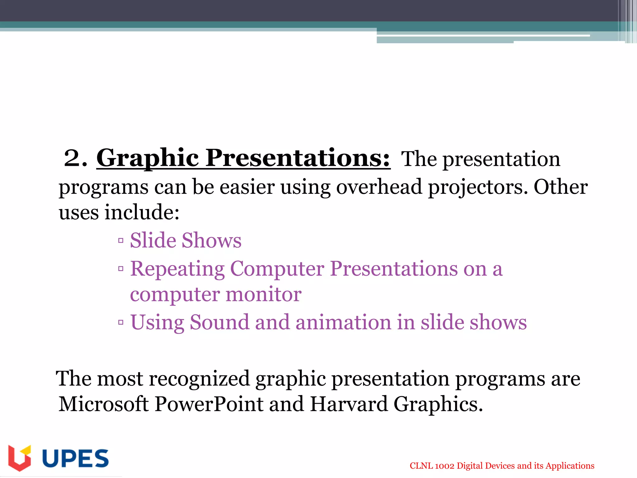 CLNL 1002 Digital Devices and its Applications
2. Graphic Presentations: The presentation
programs can be easier using overhead projectors. Other
uses include:
▫ Slide Shows
▫ Repeating Computer Presentations on a
computer monitor
▫ Using Sound and animation in slide shows
The most recognized graphic presentation programs are
Microsoft PowerPoint and Harvard Graphics.
 