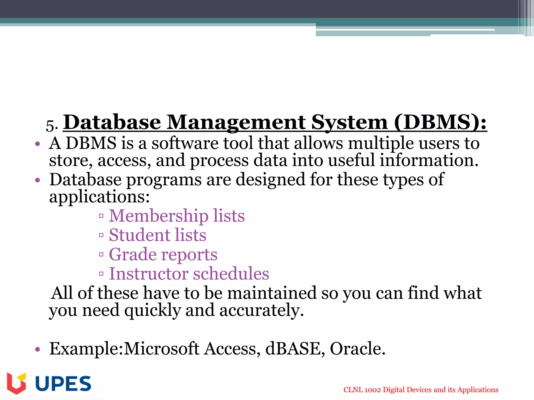 CLNL 1002 Digital Devices and its Applications
5. Database Management System (DBMS):
• A DBMS is a software tool that allows multiple users to
store, access, and process data into useful information.
• Database programs are designed for these types of
applications:
▫ Membership lists
▫ Student lists
▫ Grade reports
▫ Instructor schedules
All of these have to be maintained so you can find what
you need quickly and accurately.
• Example:Microsoft Access, dBASE, Oracle.
 