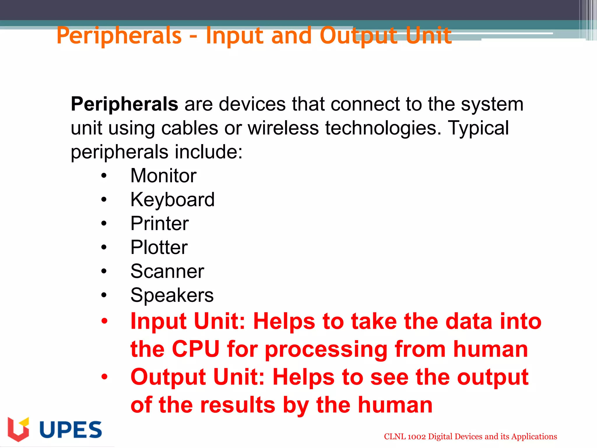 CLNL 1002 Digital Devices and its Applications
Peripherals – Input and Output Unit
Peripherals are devices that connect to the system
unit using cables or wireless technologies. Typical
peripherals include:
• Monitor
• Keyboard
• Printer
• Plotter
• Scanner
• Speakers
• Input Unit: Helps to take the data into
the CPU for processing from human
• Output Unit: Helps to see the output
of the results by the human
 