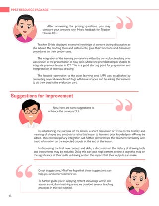 PPST RESOURCE PACKAGE
8
“
In establishing the purpose of the lesson, a short discussion or trivia on the history and
meaning of shapes and symbols to relate this lesson to learners’ prior knowledge in AP may be
added. This interdisciplinary integration will further demonstrate the teacher’s familiarity with
basic information on the expected outputs at the end of the lesson.
In discussing the first new concept and skills, a discussion on the history of drawing tools
and instruments may be included. Doing this can also help learners create a cognitive map on
the significance of their skills in drawing and on the impact that their outputs can make.
Suggestions for Improvement
“Now, here are some suggestions to
enhance the previous DLL:
“After answering the probing questions, you may
compare your answers with Mike’s feedback for Teacher
Shiela’s DLL.
Teacher Shiela displayed extensive knowledge of content during discussion as
she labeled the drafting tools and instruments, gave their functions and discussed
procedures on their proper uses.
The integration of the learning competency within the curriculum teaching area
was shown in the presentation of new topic, where she provided sample shapes to
integrate previous lesson in ICT. This is a good starting point for preparation and
interpretation of technical drawing.
The lesson’s connection to the other learning area (AP) was established by
presenting several examples of flags with basic shapes and by asking the learners
to do their own in the evaluation part.
Great suggestions, Mike! We hope that these suggestions can
help you and other teachers too.
	
To further guide you in applying content knowledge within and
across curriculum teaching areas, we provided several teaching
practices in the next section.
 