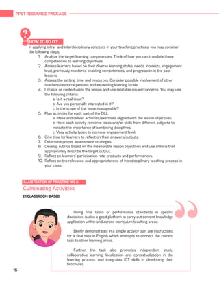 PPST RESOURCE PACKAGE
16
In applying intra- and interdisciplinary concepts in your teaching practices, you may consider
the following steps.
1.	 Analyze the target learning competencies. Think of how you can translate these
competencies to learning objectives.
2.	 Assess learners based on their diverse learning styles, needs, interests, engagement
level, previously mastered enabling competencies, and progression in the past
lessons.
3.	 Assess the setting, time and resources. Consider possible involvement of other
teachers/resource persons and expanding learning locale.
4.	 Localize or contextualize the lesson and use relatable issues/concerns. You may use
the following criteria:
a. Is it a real issue?
b. Are you personally interested in it?
c. Is the scope of the issue manageable?
5.	 Plan activities for each part of the DLL.
a. Make and deliver activities/exercises aligned with the lesson objectives.
b. Have each activity reinforce ideas and/or skills from different subjects to
indicate the importance of combining disciplines.
c. Vary activity types to increase engagement level.
6.	 Give time for learners to reflect on their answers/outputs.
7.	 Determine proper assessment strategies.
8.	 Develop rubrics based on the measurable lesson objectives and use criteria that
appropriately describe the target output.
9.	 Reflect on learners’ participation rate, products and performances.
10.	 Reflect on the relevance and appropriateness of interdisciplinary teaching process in
your class.
Culminating Activities
ILLUSTRATION OF PRACTICE NO. 2:
“Doing final tasks or performance standards in specific
disciplines is also a good platform to carry out content knowledge
application within and across curriculum teaching areas.
Briefly demonstrated in a simple activity plan are instructions
for a final task in English which attempts to connect the current
task to other learning areas.
Further, the task also promotes independent study,
collaborative learning, localization and contextualization in the
learning process, and integrates ICT skills in developing their
brochures.
2.1 CLASSROOM-BASED
HOW TO DO IT?
?
 
