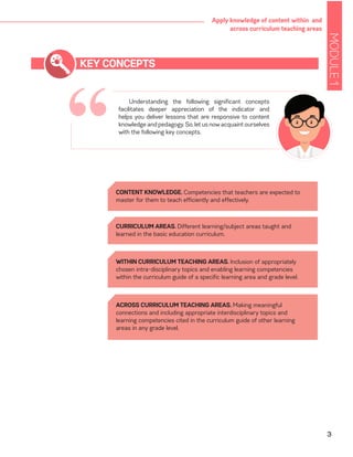 MODULE1
3
Apply knowledge of content within and
across curriculum teaching areas
“
KEY CONCEPTS
Understanding the following significant concepts
facilitates deeper appreciation of the indicator and
helps you deliver lessons that are responsive to content
knowledge and pedagogy. So, let us now acquaint ourselves
with the following key concepts.
CONTENT KNOWLEDGE. Competencies that teachers are expected to
master for them to teach efficiently and effectively.
CURRICULUM AREAS. Different learning/subject areas taught and
learned in the basic education curriculum.
WITHIN CURRICULUM TEACHING AREAS. Inclusion of appropriately
chosen intra-disciplinary topics and enabling learning competencies
within the curriculum guide of a specific learning area and grade level.
ACROSS CURRICULUM TEACHING AREAS. Making meaningful
connections and including appropriate interdisciplinary topics and
learning competencies cited in the curriculum guide of other learning
areas in any grade level.
 