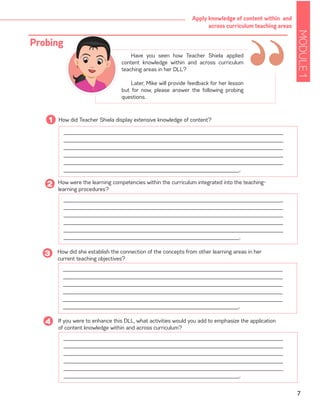 MODULE1
7
Apply knowledge of content within and
across curriculum teaching areas
______________________________________________________________________
______________________________________________________________________
______________________________________________________________________
______________________________________________________________________
______________________________________________________________________
________________________________________________________.
______________________________________________________________________
______________________________________________________________________
______________________________________________________________________
______________________________________________________________________
______________________________________________________________________
________________________________________________________.
How did Teacher Shiela display extensive knowledge of content?1
______________________________________________________________________
______________________________________________________________________
______________________________________________________________________
______________________________________________________________________
______________________________________________________________________
________________________________________________________.
How were the learning competencies within the curriculum integrated into the teaching-
learning procedures?
2
How did she establish the connection of the concepts from other learning areas in her
current teaching objectives?
3
“Have you seen how Teacher Shiela applied
content knowledge within and across curriculum
teaching areas in her DLL?
Later, Mike will provide feedback for her lesson
but for now, please answer the following probing
questions.
Probing
If you were to enhance this DLL, what activities would you add to emphasize the application
of content knowledge within and across curriculum?
4
______________________________________________________________________
______________________________________________________________________
______________________________________________________________________
______________________________________________________________________
______________________________________________________________________
________________________________________________________.
 