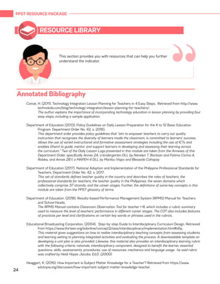PPST RESOURCE PACKAGE
24
RESOURCE LIBRARY
Comat, H. (2011). Technology Integration Lesson Planning for Teachers in 4 Easy Steps. Retrieved from http://www.
technokids.com/blog/technology-integration/lesson-planning-for-teachers/.
	 The author explains the importance of incorporating technology education in lesson planning by providing four
easy steps, including a sample application.
Department of Education (2013). Policy Guidelines on Daily Lesson Preparation for the K to 12 Basic Education
Program. Department Order No. 42, s. 2016).
	 This department order provides policy guidelines that “aim to empower teachers to carry out quality
instruction that recognizes the diversity of learners inside the classroom, is committed to learners’ success,
allows the use of varied instructional and formative assessment strategies including the use of ICTs and
enables (them) to guide, mentor, and support learners in developing and assessing their learning across
the curriculum.” Two of the Daily Lesson Logs presented in this module are taken from the Annexes of this
Department Order, specifically Annex 2A, a kindergarten DLL by Nanelyn T. Bontoan and Fatima Corina A.
Robles, and Annex 2B.1, a MAPEH 4 DLL by Marilou Vispo and Blesseda Cahapay.
Department of Education (2017). National Adoption and Implementation of the Philippine Professional Standards for
Teachers. Department Order No. 42, s. 2017.
	 This set of standards defines teacher quality in the country and describes the roles of teachers, the
professional standards for teachers, the teacher quality in the Philippines, the seven domains which
collectively comprise 37 strands, and the career stages. Further, the definitions of some key concepts in this
module are taken from the PPST glossary of terms.
Department of Education. (2018). Results-based Performance Management System (RPMS) Manual for Teachers
and School Heads.
	 The RPMS Manual contains Classroom Observation Tool for teacher I-III, which includes a rubric summary
used to measure the level of teachers’ performance in different career stages. The COT also includes features
of practices per level and clarifications on certain key words or phrases used in the rubrics.
Educational Broadcasting Corporation. (2004). Step-by-step Guide to Interdisciplinary Curriculum Design. Retrieved
from https://www.thirteen.org/edonline/concept2class/interdisciplinary/implementation.html#s6p.
	 This material gives suggestions on how to realize interdisciplinary teaching concepts from assessing students
and learning setting to planning integrated activities and evaluating the process. A downloadable template on
developing a unit plan is also provided. Likewise, this material also provides an interdisciplinary learning rubric
with the following criteria: rationale, interdisciplinary component, designed to benefit the learner, essential
questions, skills, assessments, procedures, use of resources, mechanics and language usage. he said rubric
was crafted by Heidi Hayes Jacobs, Ed.D. (2000).
Heaggart, K. (2016). How Important is Subject Matter Knowledge for a Teacher? Retrieved from https://www.
edutopia.org/discussion/how-important-subject-matter-knowledge-teacher.
This section provides you with resources that can help you further
understand the indicator.
“Annotated Bibliography
 
