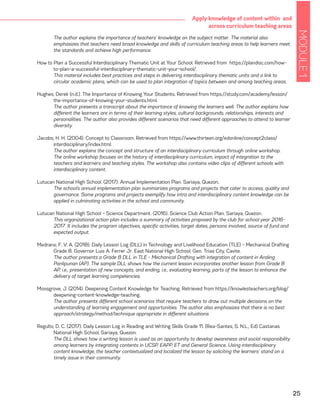 MODULE1
25
Apply knowledge of content within and
across curriculum teaching areas
	 The author explains the importance of teachers’ knowledge on the subject matter. The material also
emphasizes that teachers need broad knowledge and skills of curriculum teaching areas to help learners meet
the standards and achieve high performance.
How to Plan a Successful Interdisciplinary Thematic Unit at Your School. Retrieved from https://plandisc.com/how-
to-plan-a-successful-interdisciplinary-thematic-unit-your-school/.
	 This material includes best practices and steps in delivering interdisciplinary thematic units and a link to
circular academic plans, which can be used to plan integration of topics between and among teaching areas.
Hughes, Derek (n.d.). The Importance of Knowing Your Students. Retrieved from https://study.com/academy/lesson/
the-importance-of-knowing-your-students.html.
	 The author presents a transcript about the importance of knowing the learners well. The author explains how
different the learners are in terms of their learning styles, cultural backgrounds, relationships, interests and
personalities. The author also provides different scenarios that need different approaches to attend to learner
diversity.
Jacobs, H. H. (2004). Concept to Classroom. Retrieved from https://www.thirteen.org/edonline/concept2class/
interdisciplinary/index.html.
	 The author explains the concept and structure of an interdisciplinary curriculum through online workshop.
The online workshop focuses on the history of interdisciplinary curriculum, impact of integration to the
teachers and learners and teaching styles. The workshop also contains video clips of different schools with
interdisciplinary content.
Lutucan National High School. (2017). Annual Implementation Plan. Sariaya, Quezon.
	 The school’s annual implementation plan summarizes programs and projects that cater to access, quality and
governance. Some programs and projects exemplify how intra and interdisciplinary content knowledge can be
applied in culminating activities in the school and community.
Lutucan National High School – Science Department. (2016). Science Club Action Plan. Sariaya, Quezon.
	 This organizational action plan includes a summary of activities proposed by the club for school year 2016-
2017. It includes the program objectives, specific activities, target dates, persons involved, source of fund and
expected output.
Medrano, F. V. A. (2018). Daily Lesson Log (DLL) in Technology and Livelihood Education (TLE) – Mechanical Drafting
Grade 8. Governor Luis A. Ferrer Jr. East National High School, Gen. Trias City, Cavite.
	 The author presents a Grade 8 DLL in TLE - Mechanical Drafting with integration of content in Araling
Panlipunan (AP). The sample DLL shows how the current lesson incorporates another lesson from Grade 8
AP, i.e., presentation of new concepts, and ending, i.e., evaluating learning, parts of the lesson to enhance the
delivery of target learning competencies.
Mossgrove, J. (2014). Deepening Content Knowledge for Teaching. Retrieved from https://knowlesteachers.org/blog/
deepening-content-knowledge-teaching.
	 The author presents different school scenarios that require teachers to draw out multiple decisions on the
understanding of learning engagement and opportunities. The author also emphasizes that there is no best
approach/strategy/method/technique appropriate in different situations.
Regulto, D. C. (2017). Daily Lesson Log in Reading and Writing Skills Grade 11. (Rea-Santes, S. N.L., Ed) Castanas
National High School, Sariaya, Quezon.
	 The DLL shows how a writing lesson is used as an opportunity to develop awareness and social responsibility
among learners by integrating contents in UCSP, EAPP, ET and General Science. Using interdisciplinary
content knowledge, the teacher contextualized and localized the lesson by soliciting the learners’ stand on a
timely issue in their community.
 