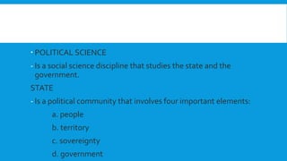  POLITICAL SCIENCE
- Is a social science discipline that studies the state and the
government.
STATE
- Is a political community that involves four important elements:
a. people
b. territory
c. sovereignty
d. government
 