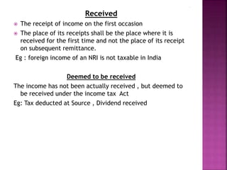 Received
 The receipt of income on the first occasion
 The place of its receipts shall be the place where it is
received for the first time and not the place of its receipt
on subsequent remittance.
Eg : foreign income of an NRI is not taxable in India
Deemed to be received
The income has not been actually received , but deemed to
be received under the income tax Act
Eg: Tax deducted at Source , Dividend received
 