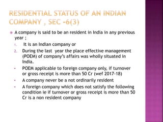  A company is said to be an resident in India in any previous
year ;
1. It is an Indian company or
2. During the last year the place effective management
(POEM) of company’s affairs was wholly situated in
India.
• POEM applicable to foreign company only, if turnover
or gross receipt is more than 50 Cr (wef 2017-18)
• A company never be a not ordinarily resident
• A foreign company which does not satisfy the following
condition ie if turnover or gross receipt is more than 50
Cr is a non resident company
 
