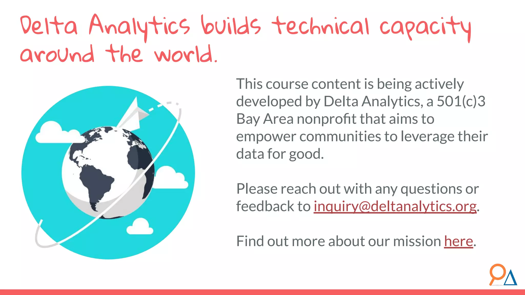This course content is being actively
developed by Delta Analytics, a 501(c)3
Bay Area nonproﬁt that aims to
empower communities to leverage their
data for good.
Please reach out with any questions or
feedback to inquiry@deltanalytics.org.
Find out more about our mission here.
Delta Analytics builds technical capacity
around the world.
 