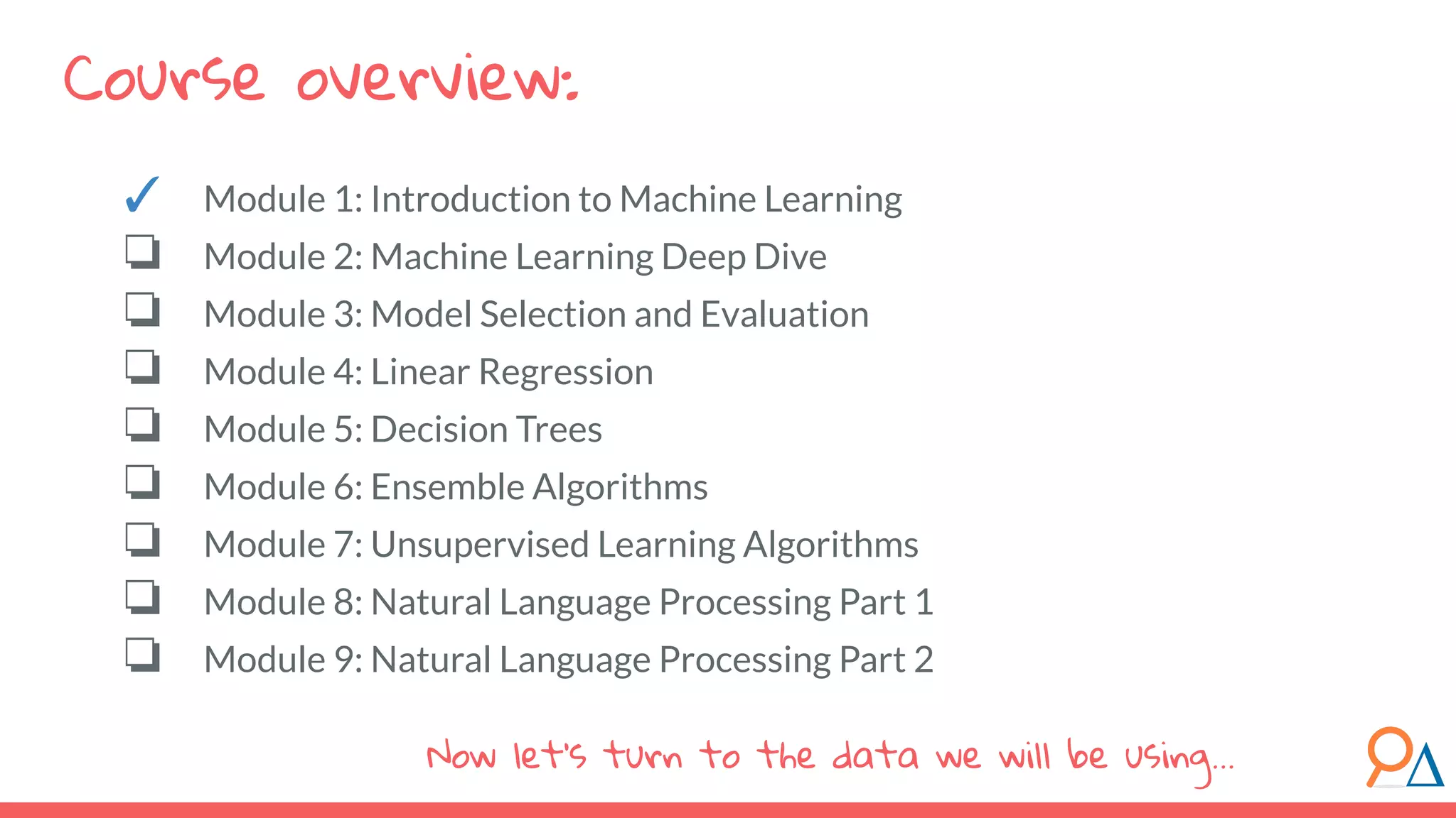 Course overview:
Now let’s turn to the data we will be using...
✓ Module 1: Introduction to Machine Learning
❏ Module 2: Machine Learning Deep Dive
❏ Module 3: Model Selection and Evaluation
❏ Module 4: Linear Regression
❏ Module 5: Decision Trees
❏ Module 6: Ensemble Algorithms
❏ Module 7: Unsupervised Learning Algorithms
❏ Module 8: Natural Language Processing Part 1
❏ Module 9: Natural Language Processing Part 2
 