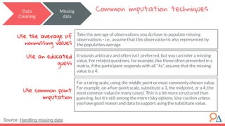 Data
Cleaning
Common imputation techniques
Take the average of observations you do have to populate missing
observations - i.e., assume that this observation is also represented by
the population average
Missing
data
Use the average of
nonmissing values
Use an educated
guess
Use common point
imputation
It sounds arbitrary and often isn’t preferred, but you can infer a missing
value. For related questions, for example, like those often presented in a
matrix, if the participant responds with all “4s”, assume that the missing
value is a 4.
For a rating scale, using the middle point or most commonly chosen value.
For example, on a ﬁve-point scale, substitute a 3, the midpoint, or a 4, the
most common value (in many cases). This is a bit more structured than
guessing, but it’s still among the more risky options. Use caution unless
you have good reason and data to support using the substitute value.
Source: Handling missing data
 