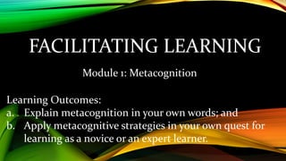 FACILITATING LEARNING
Module 1: Metacognition
Learning Outcomes:
a. Explain metacognition in your own words; and
b. Apply metacognitive strategies in your own quest for
learning as a novice or an expert learner.
 