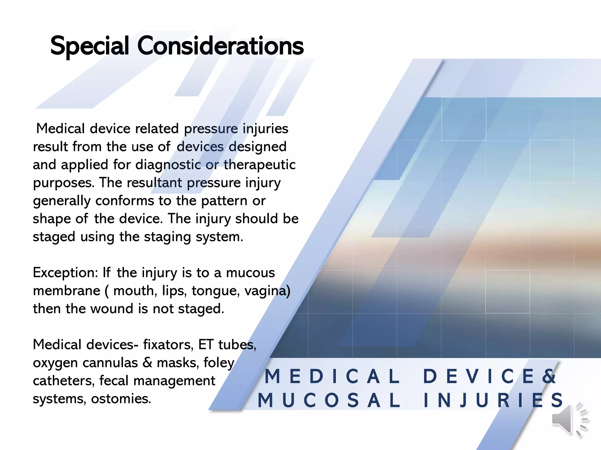 M E D I C A L D E V I C E &
M U C O S A L I N J U R I E S
Medical device related pressure injuries
result from the use of devices designed
and applied for diagnostic or therapeutic
purposes. The resultant pressure injury
generally conforms to the pattern or
shape of the device. The injury should be
staged using the staging system.
Exception: If the injury is to a mucous
membrane ( mouth, lips, tongue, vagina)
then the wound is not staged.
Medical devices- fixators, ET tubes,
oxygen cannulas & masks, foley
catheters, fecal management
systems, ostomies.
Special Considerations
 