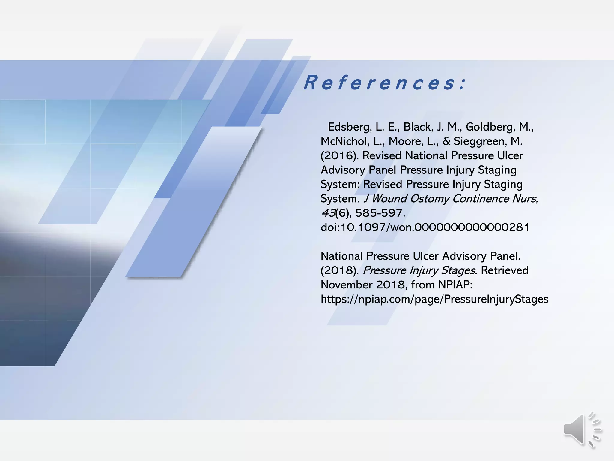R e f e r e n c e s :
Edsberg, L. E., Black, J. M., Goldberg, M.,
McNichol, L., Moore, L., & Sieggreen, M.
(2016). Revised National Pressure Ulcer
Advisory Panel Pressure Injury Staging
System: Revised Pressure Injury Staging
System. J Wound Ostomy Continence Nurs,
43(6), 585-597.
doi:10.1097/won.0000000000000281
National Pressure Ulcer Advisory Panel.
(2018). Pressure Injury Stages. Retrieved
November 2018, from NPIAP:
https://npiap.com/page/PressureInjuryStages
 