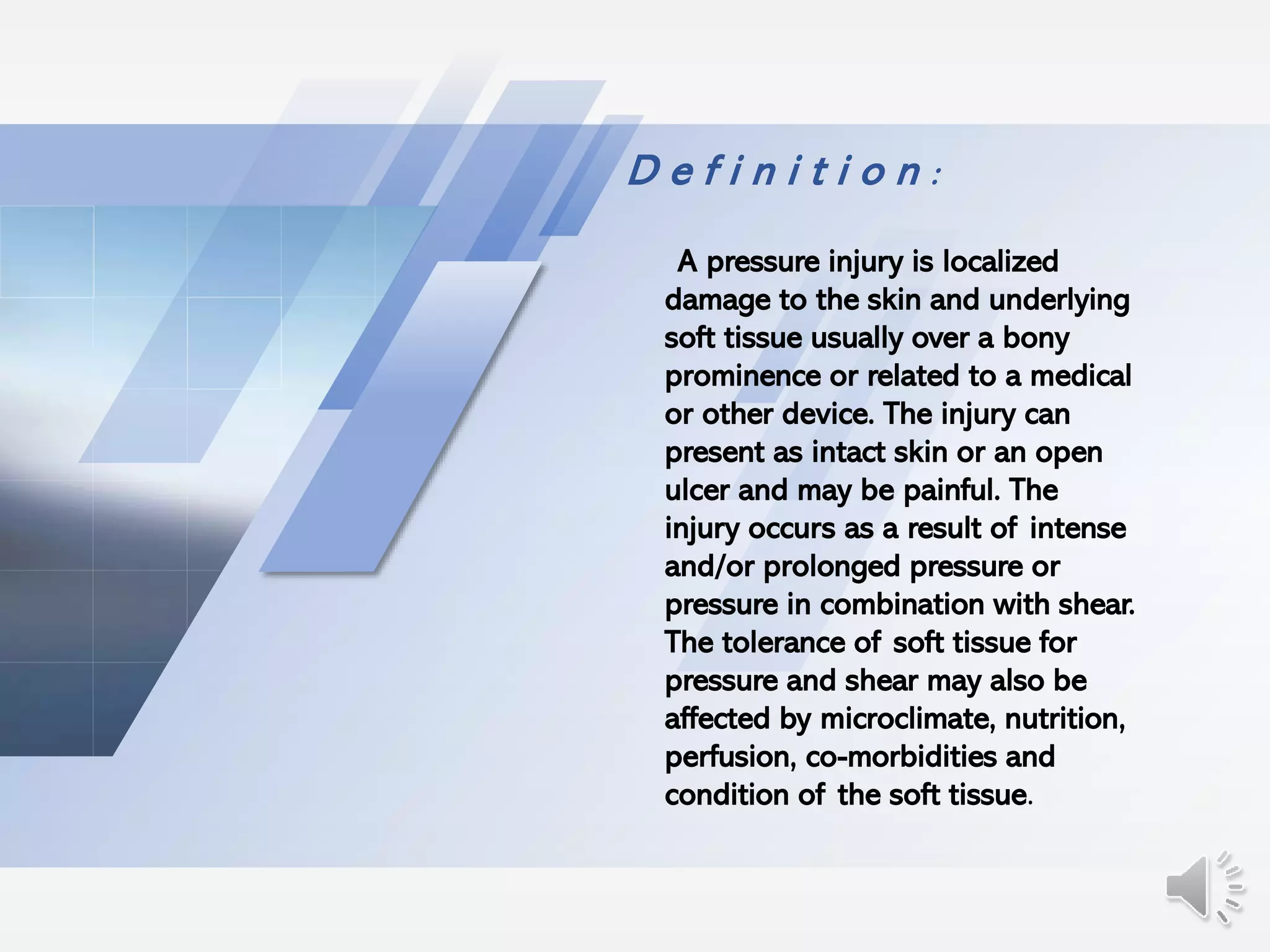 D e f i n i t i o n :
A pressure injury is localized
damage to the skin and underlying
soft tissue usually over a bony
prominence or related to a medical
or other device. The injury can
present as intact skin or an open
ulcer and may be painful. The
injury occurs as a result of intense
and/or prolonged pressure or
pressure in combination with shear.
The tolerance of soft tissue for
pressure and shear may also be
affected by microclimate, nutrition,
perfusion, co-morbidities and
condition of the soft tissue.
 