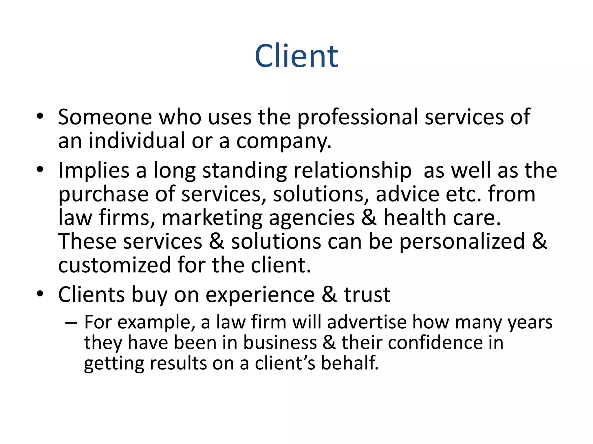 Client
• Someone who uses the professional services of
an individual or a company.
• Implies a long standing relationship as well as the
purchase of services, solutions, advice etc. from
law firms, marketing agencies & health care.
These services & solutions can be personalized &
customized for the client.
• Clients buy on experience & trust
– For example, a law firm will advertise how many years
they have been in business & their confidence in
getting results on a client’s behalf.
 
