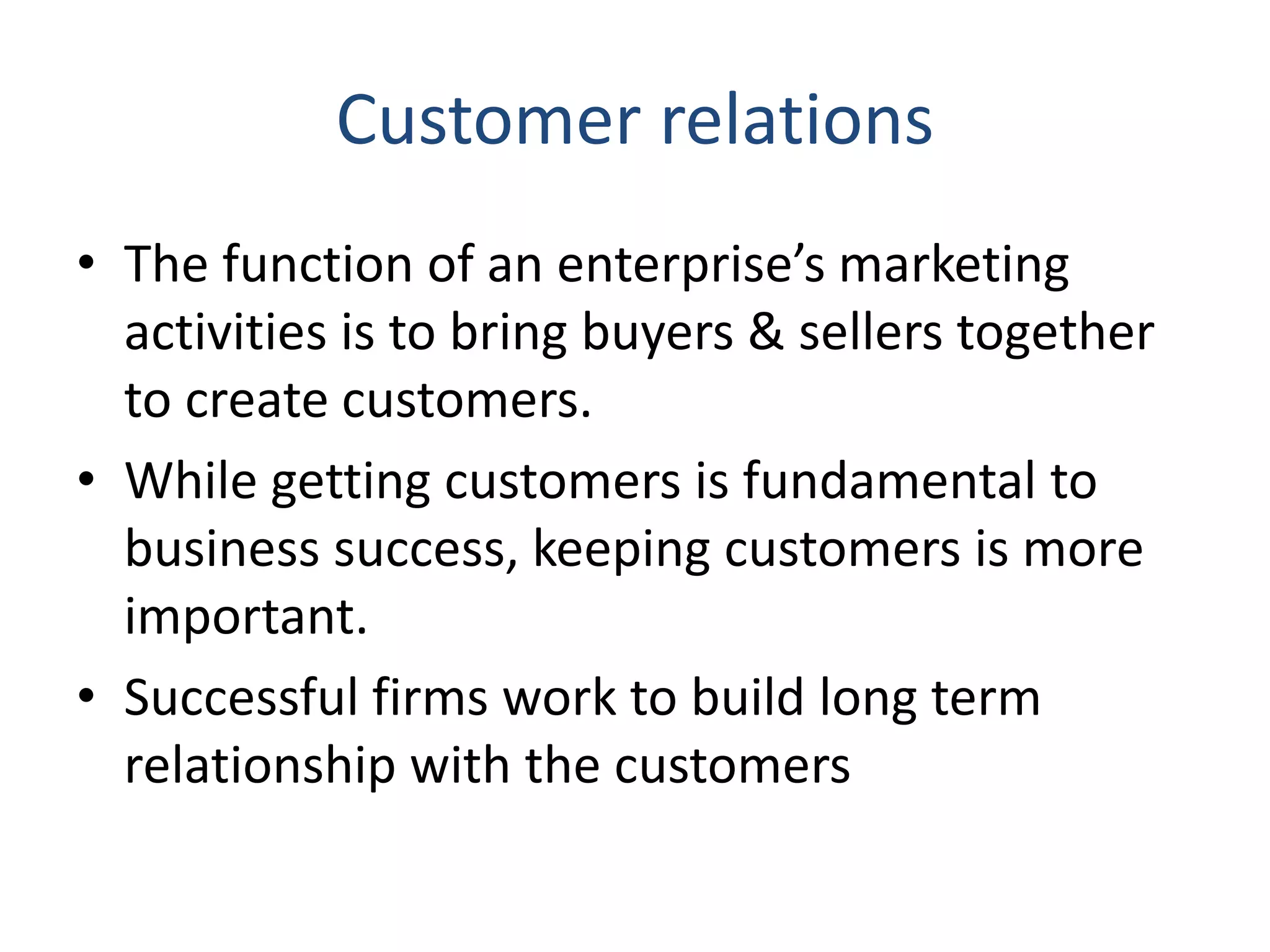 Customer relations
• The function of an enterprise’s marketing
activities is to bring buyers & sellers together
to create customers.
• While getting customers is fundamental to
business success, keeping customers is more
important.
• Successful firms work to build long term
relationship with the customers
 