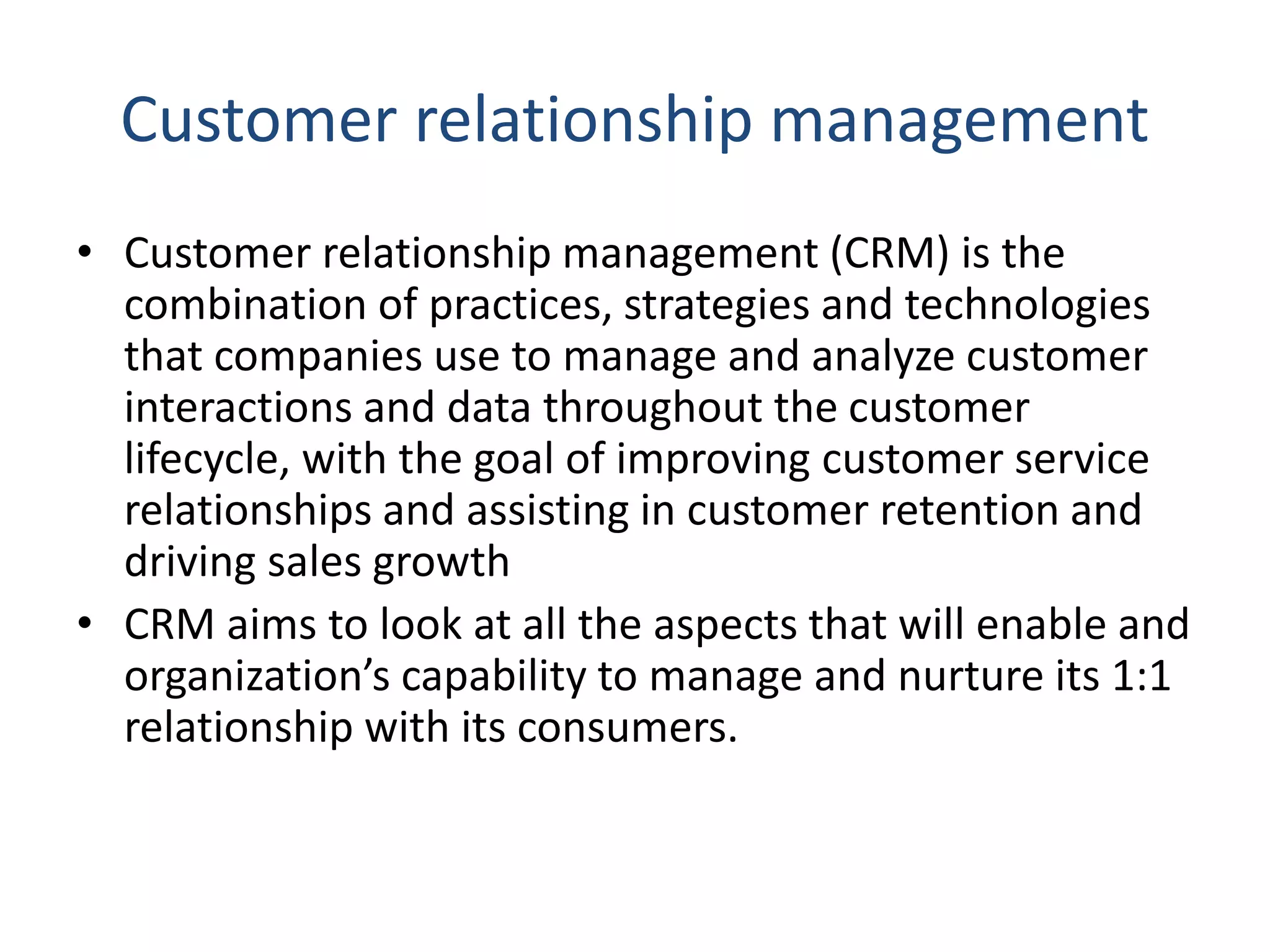 Customer relationship management
• Customer relationship management (CRM) is the
combination of practices, strategies and technologies
that companies use to manage and analyze customer
interactions and data throughout the customer
lifecycle, with the goal of improving customer service
relationships and assisting in customer retention and
driving sales growth
• CRM aims to look at all the aspects that will enable and
organization’s capability to manage and nurture its 1:1
relationship with its consumers.
 