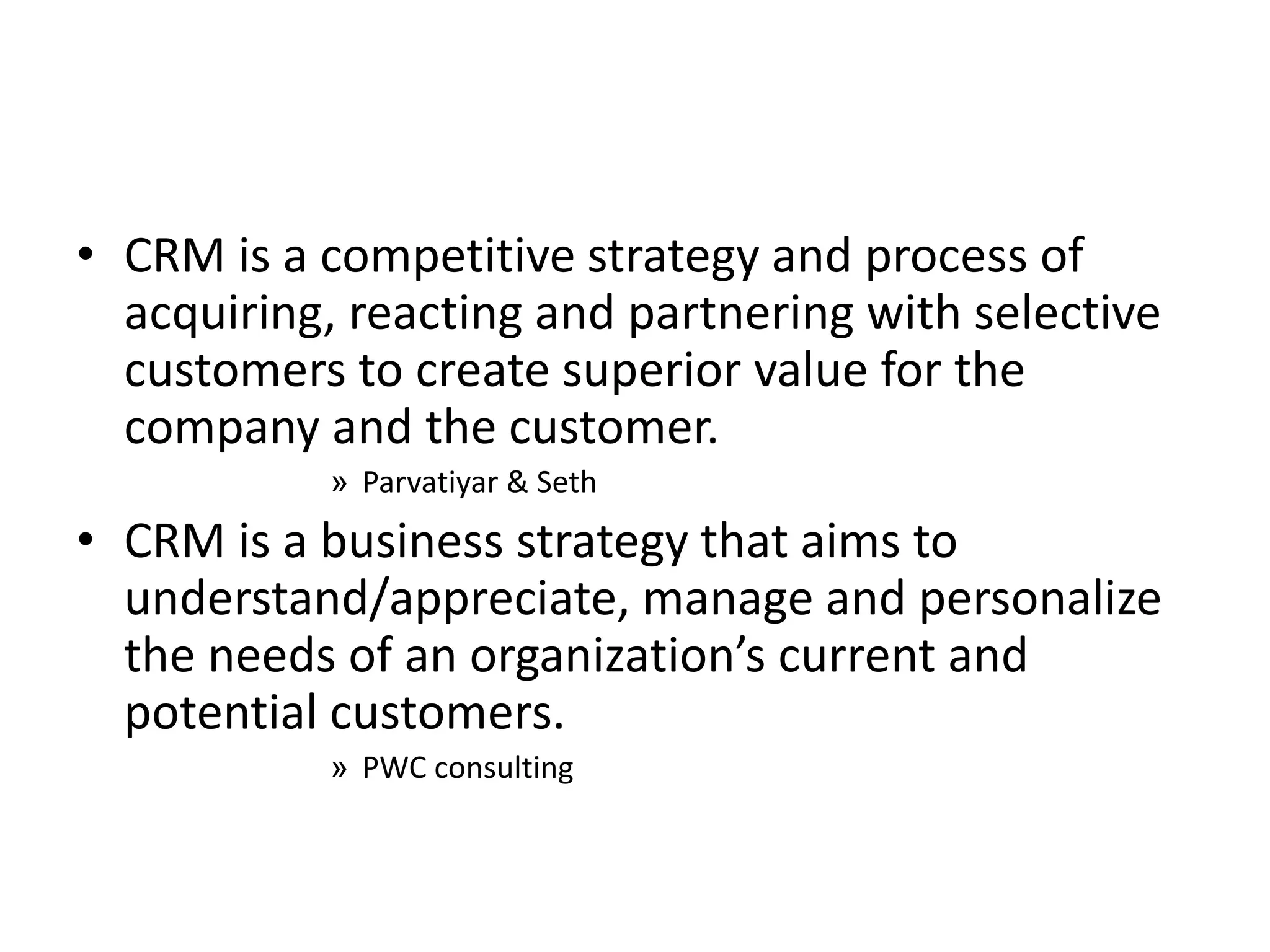 • CRM is a competitive strategy and process of
acquiring, reacting and partnering with selective
customers to create superior value for the
company and the customer.
» Parvatiyar & Seth
• CRM is a business strategy that aims to
understand/appreciate, manage and personalize
the needs of an organization’s current and
potential customers.
» PWC consulting
 
