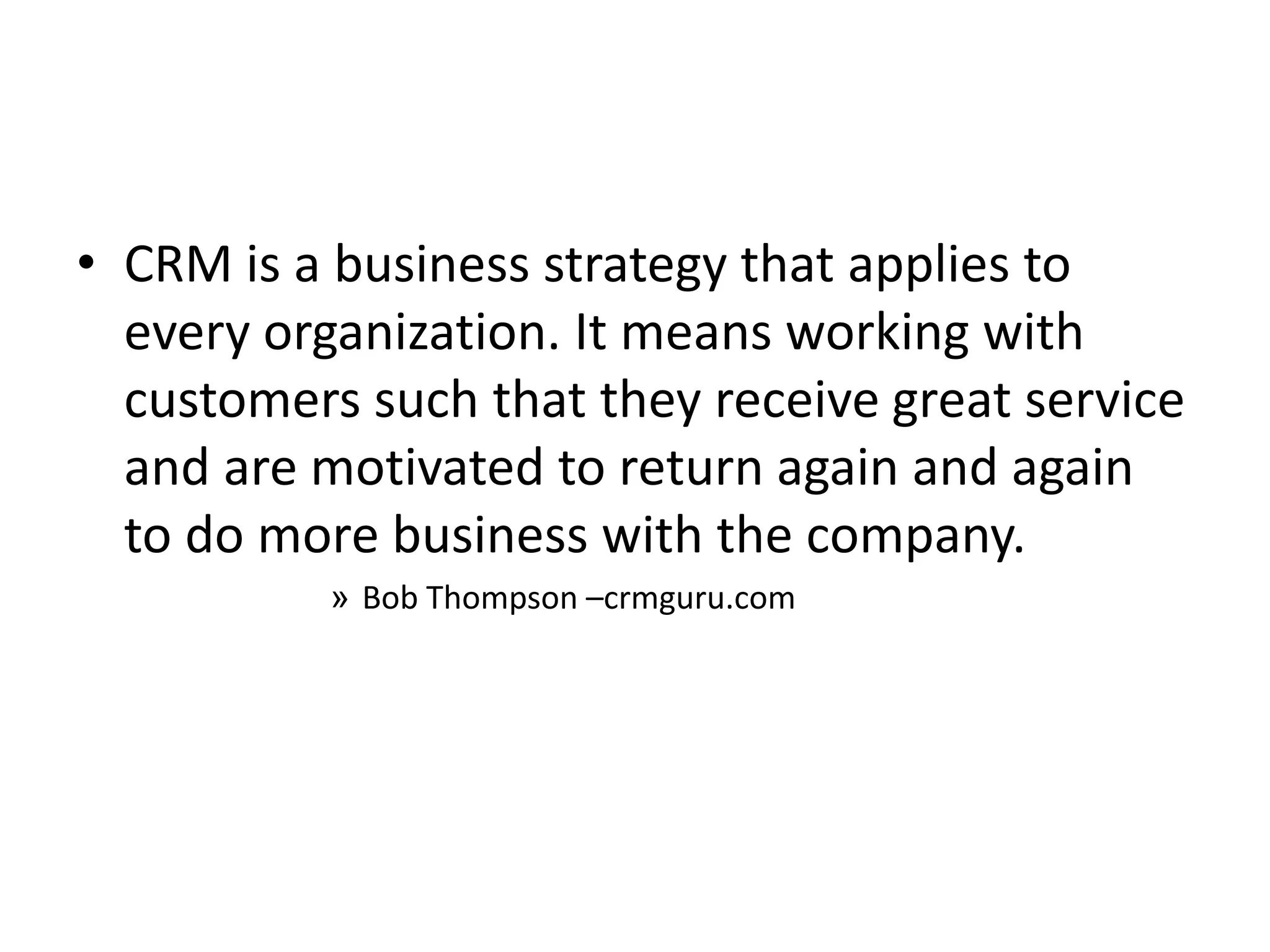 • CRM is a business strategy that applies to
every organization. It means working with
customers such that they receive great service
and are motivated to return again and again
to do more business with the company.
» Bob Thompson –crmguru.com
 
