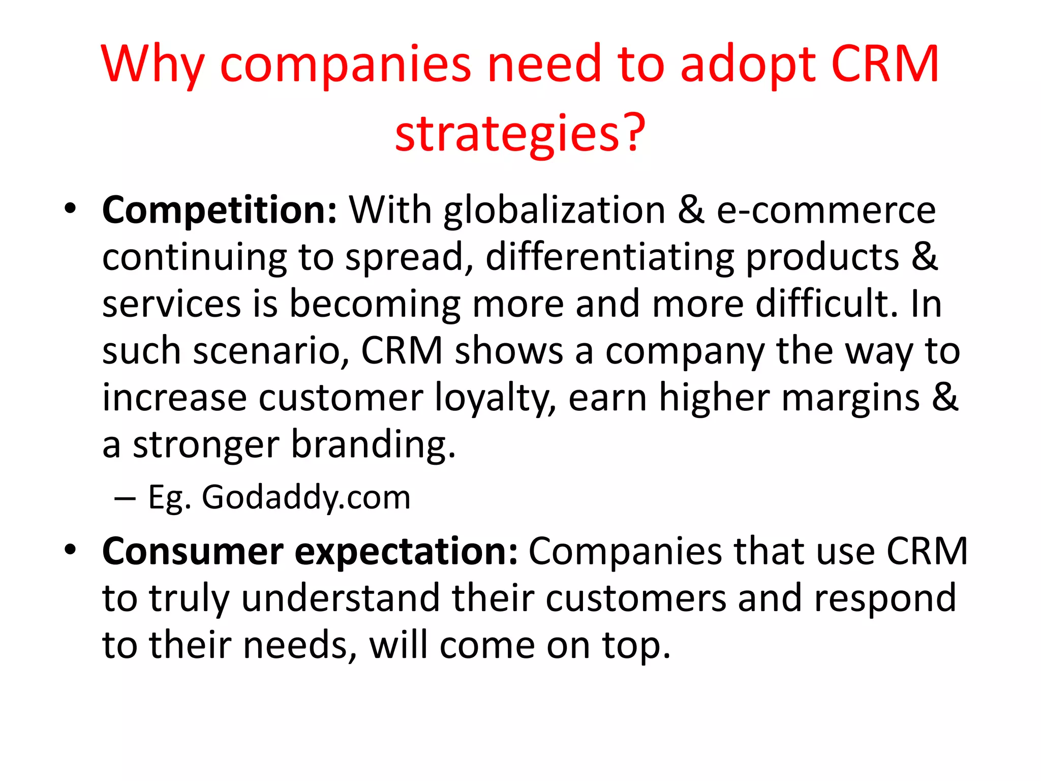 Why companies need to adopt CRM
strategies?
• Competition: With globalization & e-commerce
continuing to spread, differentiating products &
services is becoming more and more difficult. In
such scenario, CRM shows a company the way to
increase customer loyalty, earn higher margins &
a stronger branding.
– Eg. Godaddy.com
• Consumer expectation: Companies that use CRM
to truly understand their customers and respond
to their needs, will come on top.
 