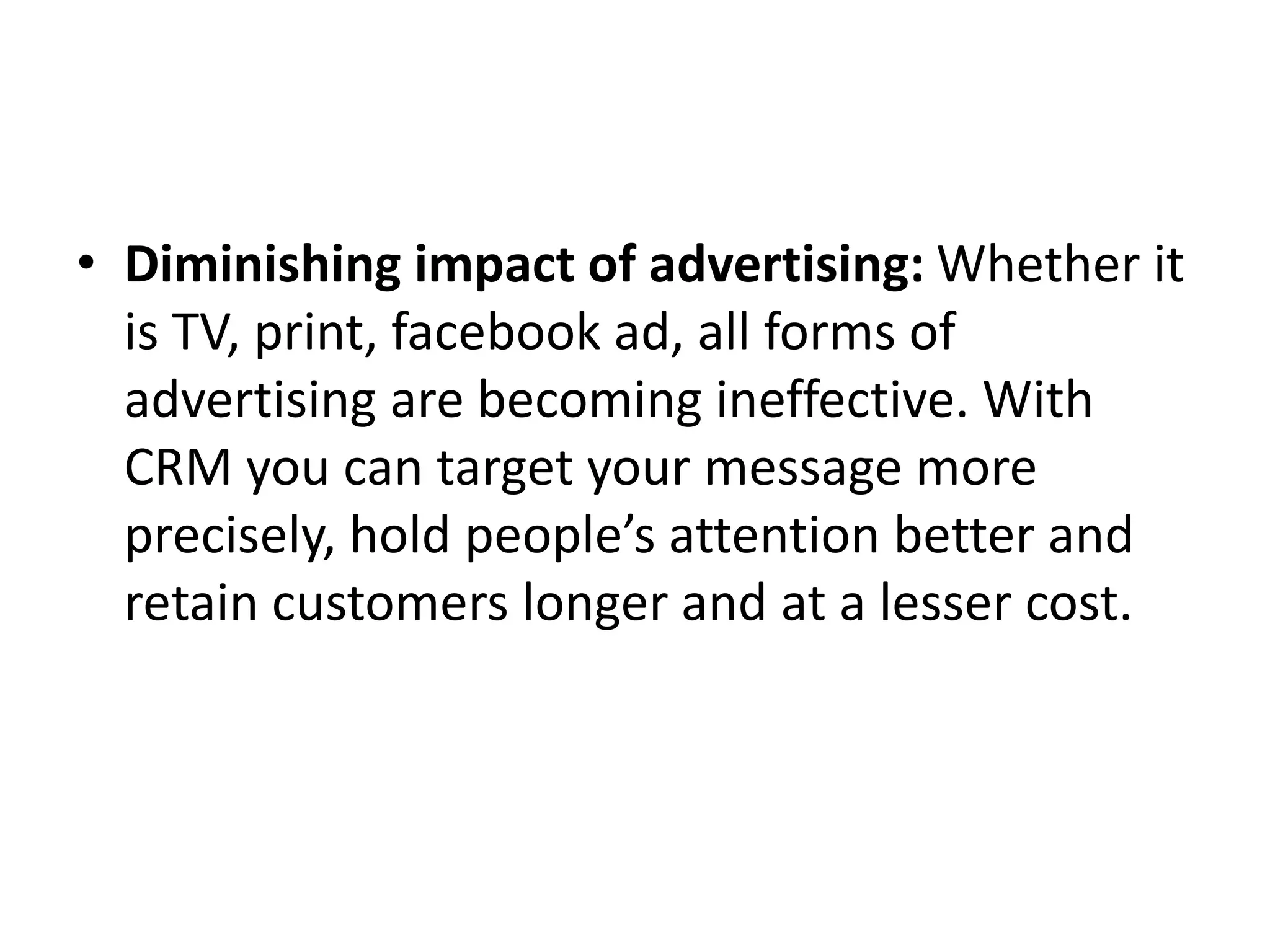 • Diminishing impact of advertising: Whether it
is TV, print, facebook ad, all forms of
advertising are becoming ineffective. With
CRM you can target your message more
precisely, hold people’s attention better and
retain customers longer and at a lesser cost.
 