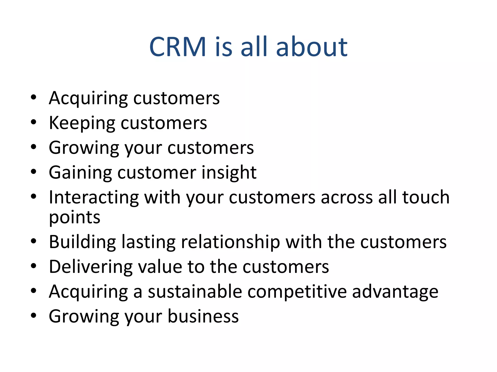 CRM is all about
• Acquiring customers
• Keeping customers
• Growing your customers
• Gaining customer insight
• Interacting with your customers across all touch
points
• Building lasting relationship with the customers
• Delivering value to the customers
• Acquiring a sustainable competitive advantage
• Growing your business
 