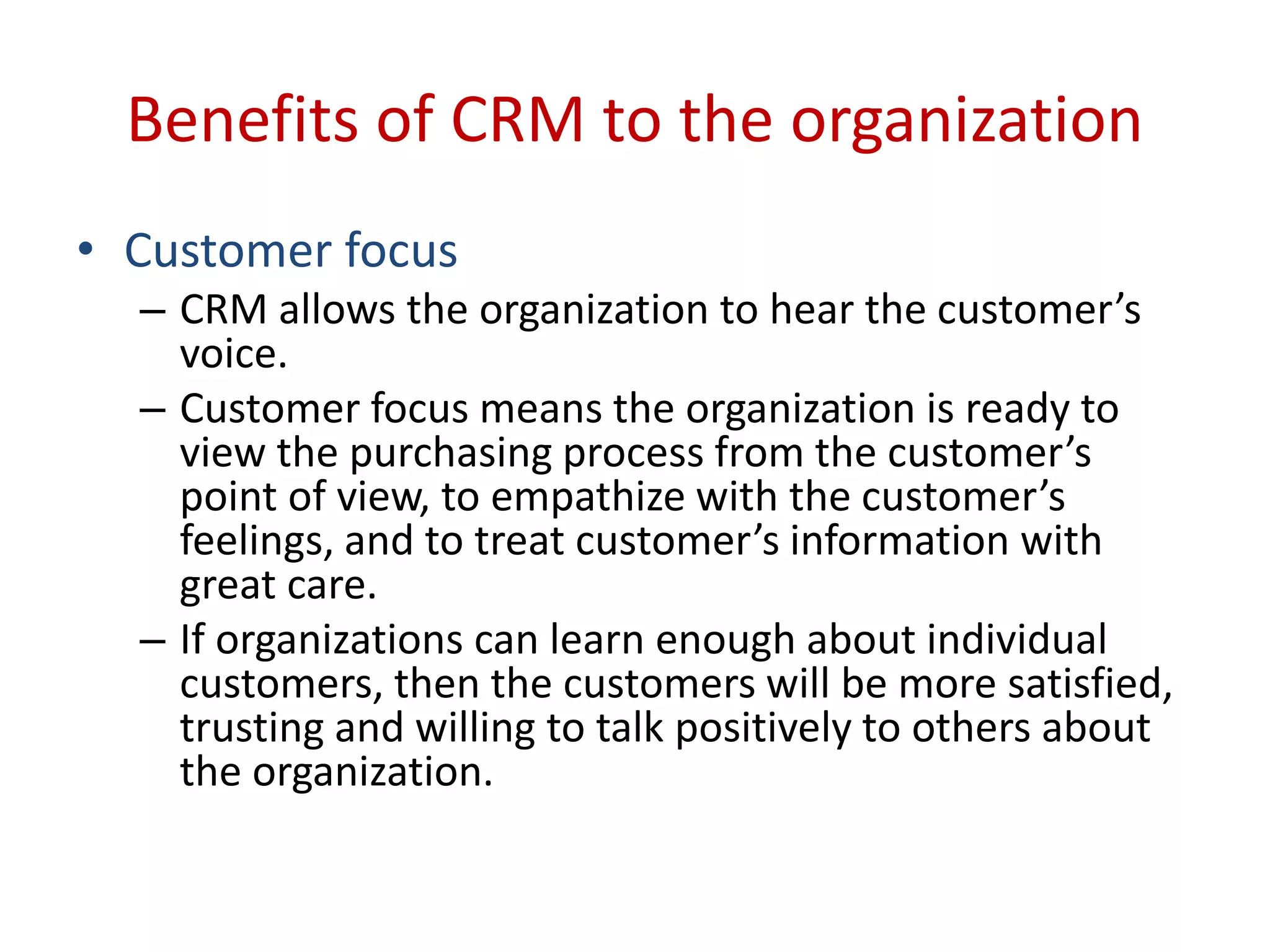Benefits of CRM to the organization
• Customer focus
– CRM allows the organization to hear the customer’s
voice.
– Customer focus means the organization is ready to
view the purchasing process from the customer’s
point of view, to empathize with the customer’s
feelings, and to treat customer’s information with
great care.
– If organizations can learn enough about individual
customers, then the customers will be more satisfied,
trusting and willing to talk positively to others about
the organization.
 